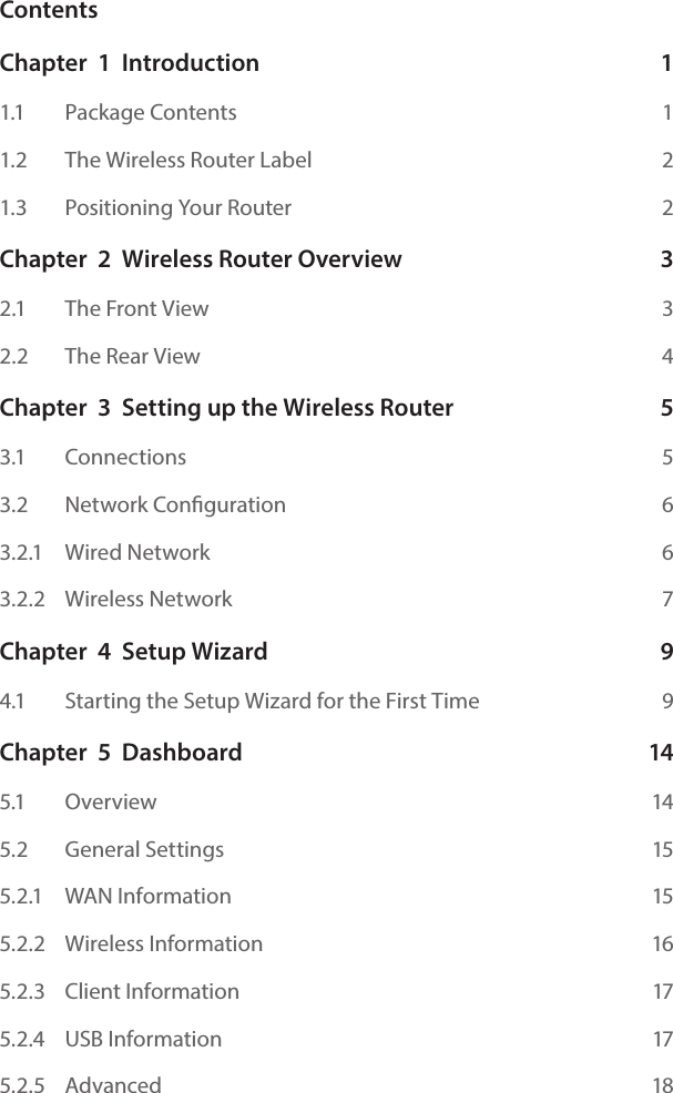 ContentsChapter  1  Introduction  11.1    Package Contents  11.2    The Wireless Router Label  21.3    Positioning Your Router  2Chapter  2  Wireless Router Overview  32.1    The Front View  32.2    The Rear View  4Chapter  3  Setting up the Wireless Router  53.1    Connections  53.2    Network Conguration  63.2.1    Wired Network  63.2.2    Wireless Network  7Chapter  4  Setup Wizard   94.1    Starting the Setup Wizard for the First Time  9Chapter  5  Dashboard  145.1    Overview  145.2    General Settings  155.2.1   WAN Information  155.2.2   Wireless Information  165.2.3   Client Information  175.2.4   USB Information  175.2.5   Advanced  18
