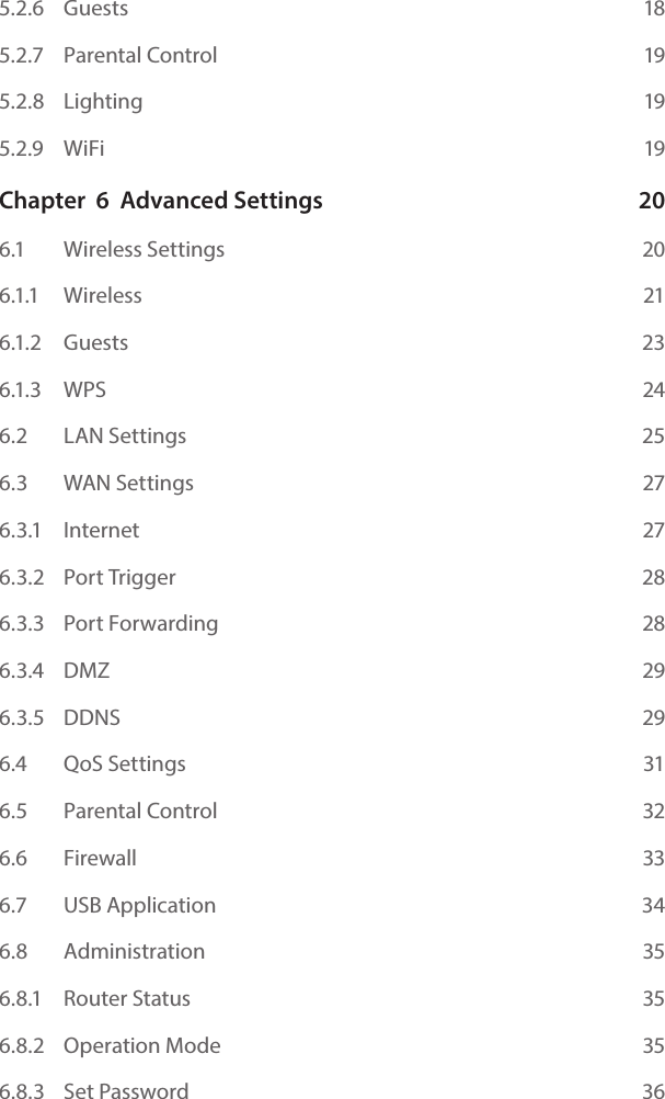 5.2.6   Guests  185.2.7   Parental Control  195.2.8   Lighting  195.2.9   WiFi  19Chapter  6  Advanced Settings  206.1    Wireless Settings  206.1.1   Wireless  216.1.2    Guests   236.1.3    WPS    246.2    LAN Settings  256.3   WAN Settings  276.3.1    Internet  276.3.2    Port Trigger  286.3.3    Port Forwarding  286.3.4    DMZ  296.3.5    DDNS  296.4   QoS Settings  316.5   Parental Control   326.6   Firewall  336.7   USB Application  346.8   Administration  356.8.1   Router Status  356.8.2   Operation Mode  356.8.3   Set Password  36