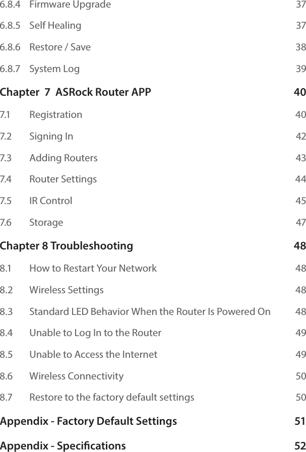 6.8.4   Firmware Upgrade  376.8.5   Self Healing  376.8.6   Restore / Save  386.8.7   System Log  39Chapter  7  ASRock Router APP  407.1    Registration  407.2    Signing In  427.3    Adding Routers  437.4    Router Settings  447.5    IR Control  457.6    Storage  47Chapter 8 Troubleshooting  488.1    How to Restart Your Network  488.2    Wireless Settings  488.3    Standard LED Behavior When the Router Is Powered On  488.4    Unable to Log In to the Router  498.5    Unable to Access the Internet  498.6    Wireless Connectivity  508.7    Restore to the factory default settings  50Appendix - Factory Default Settings  51Appendix - Specications  52