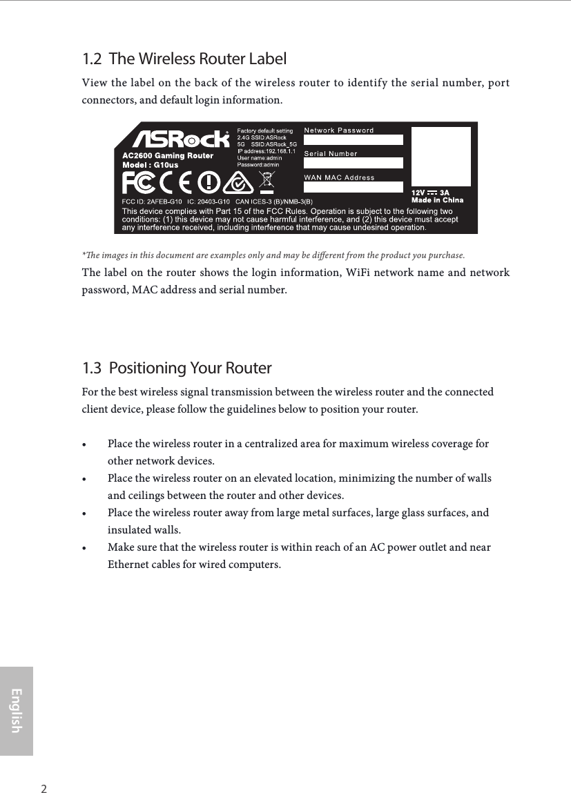 2 3EnglishASRock G10 Gaming Router1.2  The Wireless Router LabelView the label on the back of the wireless router to identify the serial number, port connectors, and default login information.*e images in this document are examples only and may be dierent from the product you purchase.The label on the router shows the login information, WiFi network name and network password, MAC address and serial number.1.3  Positioning Your RouterFor the best wireless signal transmission between the wireless router and the connected client device, please follow the guidelines below to position your router.&bull; Place the wireless router in a centralized area for maximum wireless coverage for other network devices.&bull; Place the wireless router on an elevated location, minimizing the number of walls and ceilings between the router and other devices.&bull; Place the wireless router away from large metal surfaces, large glass surfaces, and insulated walls.&bull; Make sure that the wireless router is within reach of an AC power outlet and near Ethernet cables for wired computers.