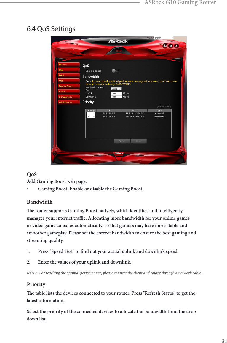 30 31EnglishASRock G10 Gaming Router6.4 QoS SettingsQoSAdd Gaming Boost web page.&bull; Gaming Boost: Enable or disable the Gaming Boost. Bandwidthe router supports Gaming Boost natively, which identies and intelligently manages your internet trac. Allocating more bandwidth for your online games or video game consoles automatically, so that gamers may have more stable and smoother gameplay. Please set the correct bandwidth to ensure the best gaming and streaming quality.1.  Press "Speed Test" to nd out your actual uplink and downlink speed. 2.  Enter the values of your uplink and downlink. NOTE: For reaching the optimal performance, please connect the client and router through a network cable.Prioritye table lists the devices connected to your router. Press "Refresh Status" to get the latest information.Select the priority of the connected devices to allocate the bandwidth from the drop down list.