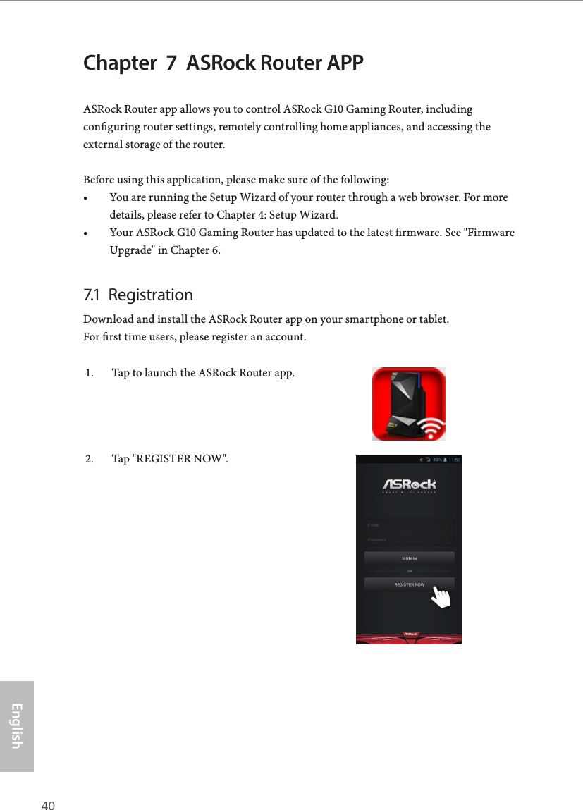 40 41EnglishASRock G10 Gaming RouterChapter  7  ASRock Router APPASRock Router app allows you to control ASRock G10 Gaming Router, including conguring router settings, remotely controlling home appliances, and accessing the external storage of the router.Before using this application, please make sure of the following:&bull; You are running the Setup Wizard of your router through a web browser. For more details, please refer to Chapter 4: Setup Wizard.&bull; Your ASRock G10 Gaming Router has updated to the latest rmware. See "Firmware Upgrade" in Chapter 6.7.1  RegistrationDownload and install the ASRock Router app on your smartphone or tablet.  For rst time users, please register an account.1.  Tap to launch the ASRock Router app.2.  Tap "REGISTER NOW".