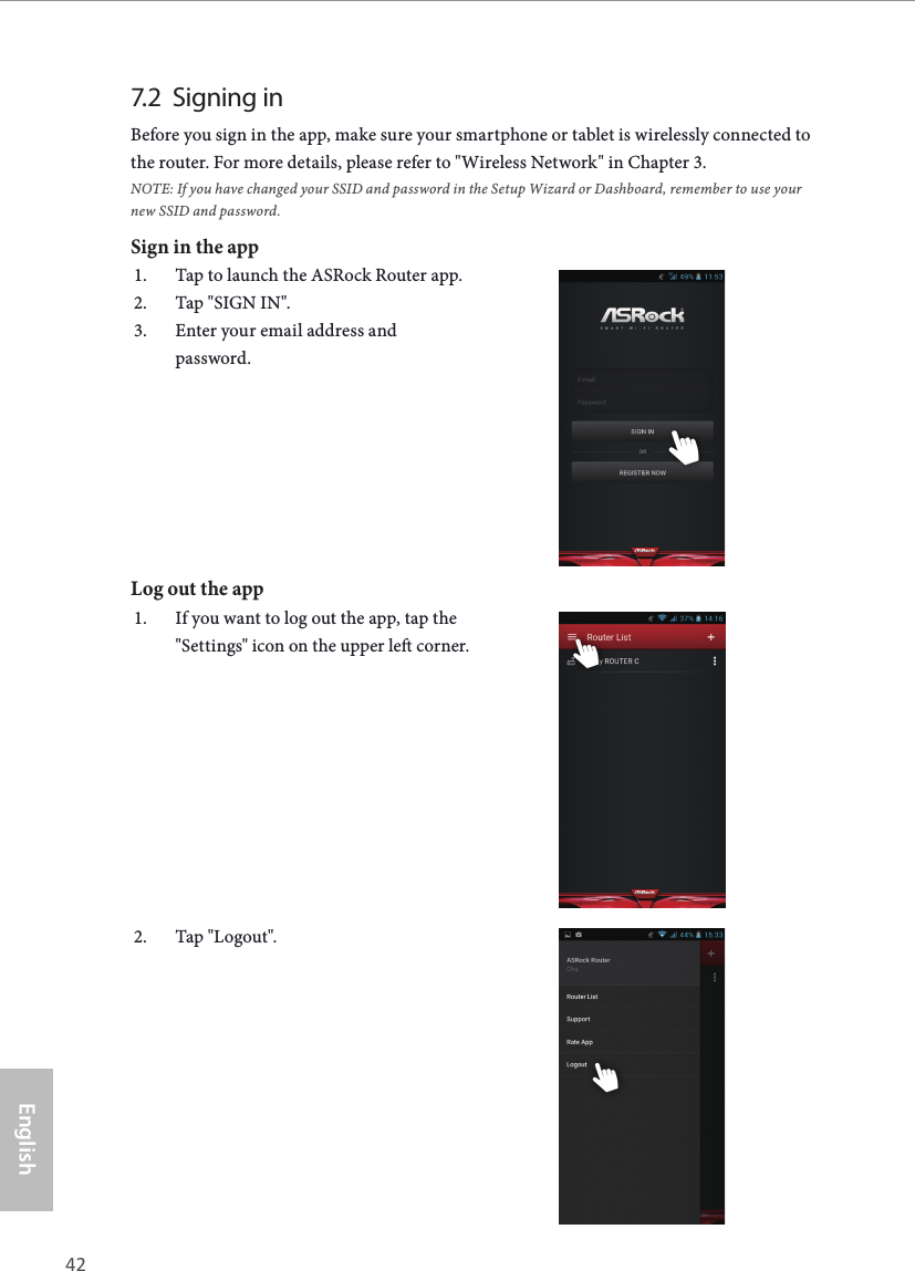 42 43EnglishASRock G10 Gaming Router7.2  Signing inBefore you sign in the app, make sure your smartphone or tablet is wirelessly connected to the router. For more details, please refer to "Wireless Network" in Chapter 3. NOTE: If you have changed your SSID and password in the Setup Wizard or Dashboard, remember to use your new SSID and password.Sign in the app1.  Tap to launch the ASRock Router app.2.  Tap "SIGN IN".3.  Enter your email address and password.Log out the app1.  If you want to log out the app, tap the "Settings" icon on the upper le corner. 2.  Tap "Logout".