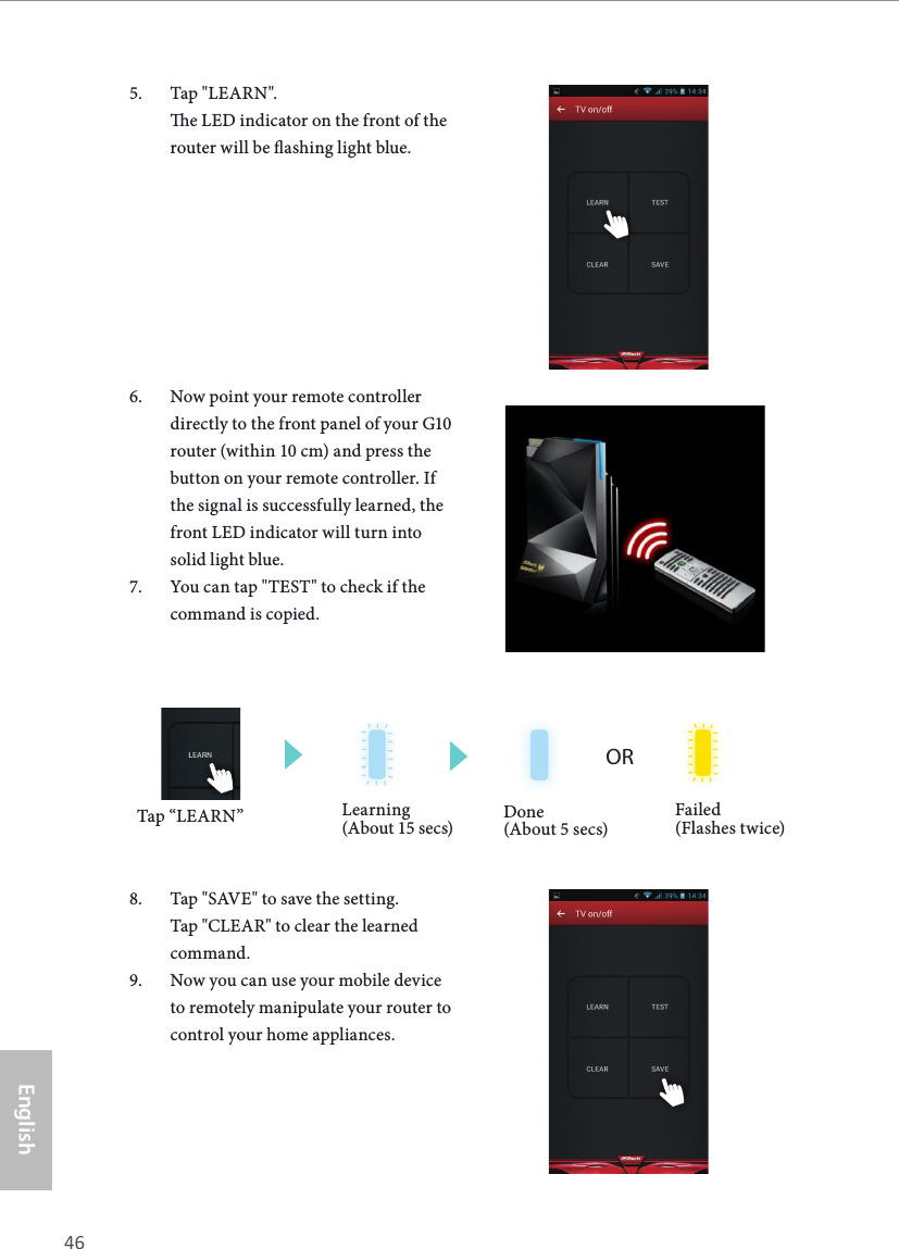 46 47EnglishASRock G10 Gaming Router5.  Tap "LEARN".  e LED indicator on the front of the router will be ashing light blue. 6.  Now point your remote controller directly to the front panel of your G10 router (within 10 cm) and press the button on your remote controller. If the signal is successfully learned, the front LED indicator will turn into solid light blue.7.  You can tap "TEST" to check if the command is copied.8.  Tap "SAVE" to save the setting. Tap "CLEAR" to clear the learned command.9.  Now you can use your mobile device to remotely manipulate your router to control your home appliances.ORLearning (About 15 secs) Done (About 5 secs)Failed (Flashes twice)Tap &ldquo;LEARN&rdquo;