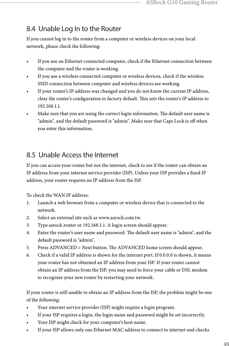 48 49EnglishASRock G10 Gaming Router8.4  Unable Log In to the RouterIf you cannot log in to the router from a computer or wireless devices on your local network, please check the following:&bull; If you use an Ethernet connected computer, check if the Ethernet connection between the computer and the router is working.&bull; If you use a wireless connected computer or wireless devices, check if the wireless SSID connection between computer and wireless devices are working.&bull; If your router&rsquo;s IP address was changed and you do not know the current IP address, clear the router&rsquo;s conguration to factory default. is sets the router&rsquo;s IP address to 192.168.1.1.&bull; Make sure that you are using the correct login information. e default user name is "admin", and the default password is "admin". Make sure that Caps Lock is o when you enter this information.8.5  Unable Access the InternetIf you can access your router but not the internet, check to see if the router can obtain an IP address from your internet service provider (ISP). Unless your ISP provides a xed IP address, your router requests an IP address from the ISP.To check the WAN IP address:1.  Launch a web browser from a computer or wireless device that is connected to the network.2.  Select an external site such as www.asrock.com.tw.3.  Type asrock.router or 192.168.1.1. A login screen should appear.4.  Enter the router&rsquo;s user name and password. e default user name is "admin", and the default password is "admin".5.  Press ADVANCED > Next button. e ADVANCED home screen should appear.6.  Check if a valid IP address is shown for the internet port. If 0.0.0.0 is shown, it means your router has not obtained an IP address from your ISP. If your router cannot obtain an IP address from the ISP, you may need to force your cable or DSL modem to recognize your new router by restarting your network.If your router is still unable to obtain an IP address from the ISP, the problem might be one of the following:&bull; Your internet service provider (ISP) might require a login program.&bull; If your ISP requires a login, the login name and password might be set incorrectly.&bull; Your ISP might check for your computer&rsquo;s host name.&bull; If your ISP allows only one Ethernet MAC address to connect to internet and checks 