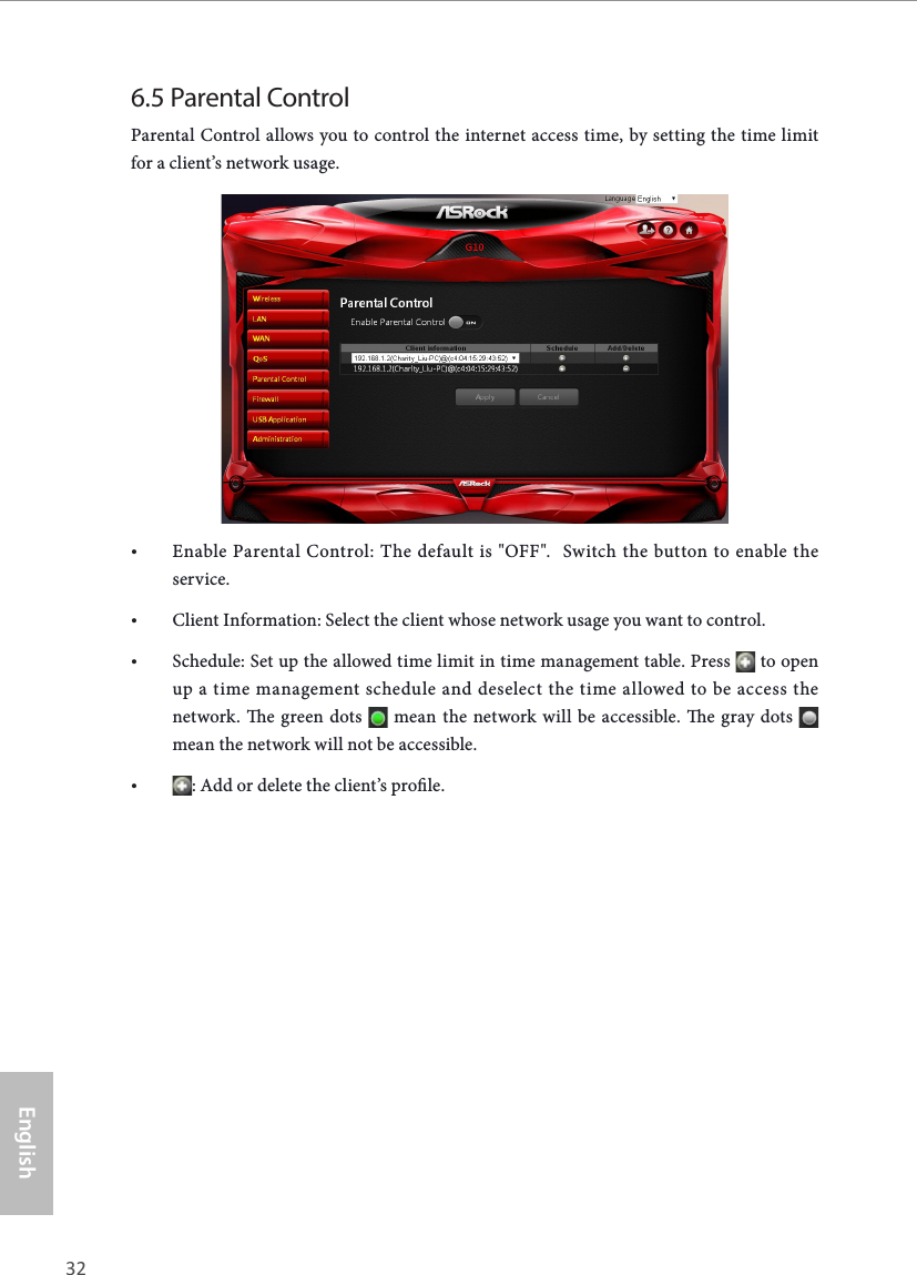 32 33EnglishASRock G10 Gaming Router6.5 Parental Control Parental Control allows you to control the internet access time, by setting the time limit for a client&rsquo;s network usage.&bull; Enable Parental Control: The default is "OFF".  Switch the button to enable the service.&bull; Client Information: Select the client whose network usage you want to control.&bull; Schedule: Set up the allowed time limit in time management table. Press   to open up a time management schedule and deselect the time allowed to be access the network. e green dots   mean the network will be accessible. e gray dots   mean the network will not be accessible.&bull; : Add or delete the client&rsquo;s prole.