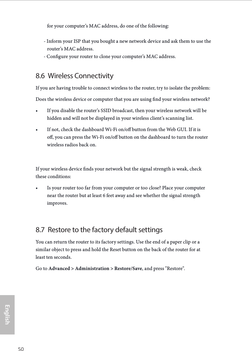 50 51EnglishASRock G10 Gaming Routerfor your computer&rsquo;s MAC address, do one of the following:       - Inform your ISP that you bought a new network device and ask them to use the            router&rsquo;s MAC address.       - Congure your router to clone your computer&rsquo;s MAC address.8.6  Wireless ConnectivityIf you are having trouble to connect wireless to the router, try to isolate the problem:Does the wireless device or computer that you are using nd your wireless network?&bull; If you disable the router&rsquo;s SSID broadcast, then your wireless network will be hidden and will not be displayed in your wireless client&rsquo;s scanning list.&bull; If not, check the dashboard Wi-Fi on/o button from the Web GUI. If it is o, you can press the Wi-Fi on/o button on the dashboard to turn the router wireless radios back on.If your wireless device nds your network but the signal strength is weak, check these conditions:&bull; Is your router too far from your computer or too close? Place your computer near the router but at least 6 feet away and see whether the signal strength improves.8.7  Restore to the factory default settingsYou can return the router to its factory settings. Use the end of a paper clip or a similar object to press and hold the Reset button on the back of the router for at least ten seconds.Go to Advanced > Administration > Restore/Save, and press "Restore".