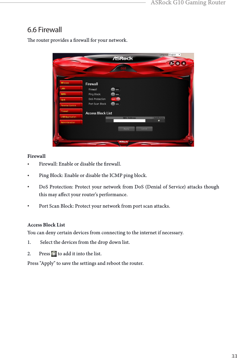 32 33EnglishASRock G10 Gaming Router6.6 Firewalle router provides a rewall for your network.Firewall&bull; Firewall: Enable or disable the rewall.&bull; Ping Block: Enable or disable the ICMP ping block.&bull; DoS Protection: Protect your network from DoS (Denial of Service) attacks though this may aect your router&rsquo;s performance.&bull; Port Scan Block: Protect your network from port scan attacks.Access Block ListYou can deny certain devices from connecting to the internet if necessary. 1.   Select the devices from the drop down list.2.  Press   to add it into the list. Press "Apply" to save the settings and reboot the router.