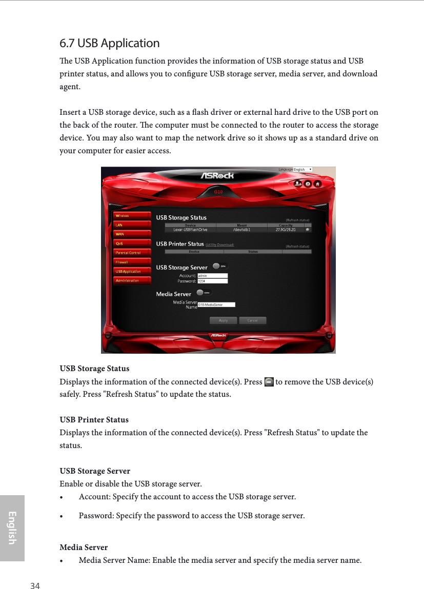 34 35EnglishASRock G10 Gaming Router6.7 USB Applicatione USB Application function provides the information of USB storage status and USB printer status, and allows you to congure USB storage server, media server, and download agent.Insert a USB storage device, such as a ash driver or external hard drive to the USB port on the back of the router. e computer must be connected to the router to access the storage device. You may also want to map the network drive so it shows up as a standard drive on your computer for easier access.USB Storage StatusDisplays the information of the connected device(s). Press   to remove the USB device(s) safely. Press "Refresh Status" to update the status. USB Printer StatusDisplays the information of the connected device(s). Press "Refresh Status" to update the status.USB Storage ServerEnable or disable the USB storage server. &bull; Account: Specify the account to access the USB storage server.&bull; Password: Specify the password to access the USB storage server.Media Server&bull; Media Server Name: Enable the media server and specify the media server name.