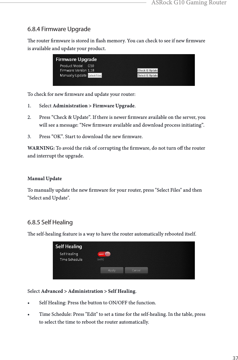 36 37EnglishASRock G10 Gaming Router6.8.4 Firmware Upgradee router rmware is stored in ash memory. You can check to see if new rmware is available and update your product.To check for new rmware and update your router:1.  Select Administration > Firmware Upgrade.2.  Press &ldquo;Check &amp; Update&rdquo;. If there is newer rmware available on the server, you will see a message: &ldquo;New rmware available and download process initiating&rdquo;.3.  Press &ldquo;OK&rdquo;. Start to download the new rmware.WARNING: To avoid the risk of corrupting the rmware, do not turn o the router and interrupt the upgrade.Manual UpdateTo manually update the new rmware for your router, press "Select Files" and then "Select and Update". 6.8.5 Self Healinge self-healing feature is a way to have the router automatically rebooted itself.Select Advanced > Administration > Self Healing.&bull; Self Healing: Press the button to ON/OFF the function.&bull; Time Schedule: Press "Edit" to set a time for the self-healing. In the table, press to select the time to reboot the router automatically.