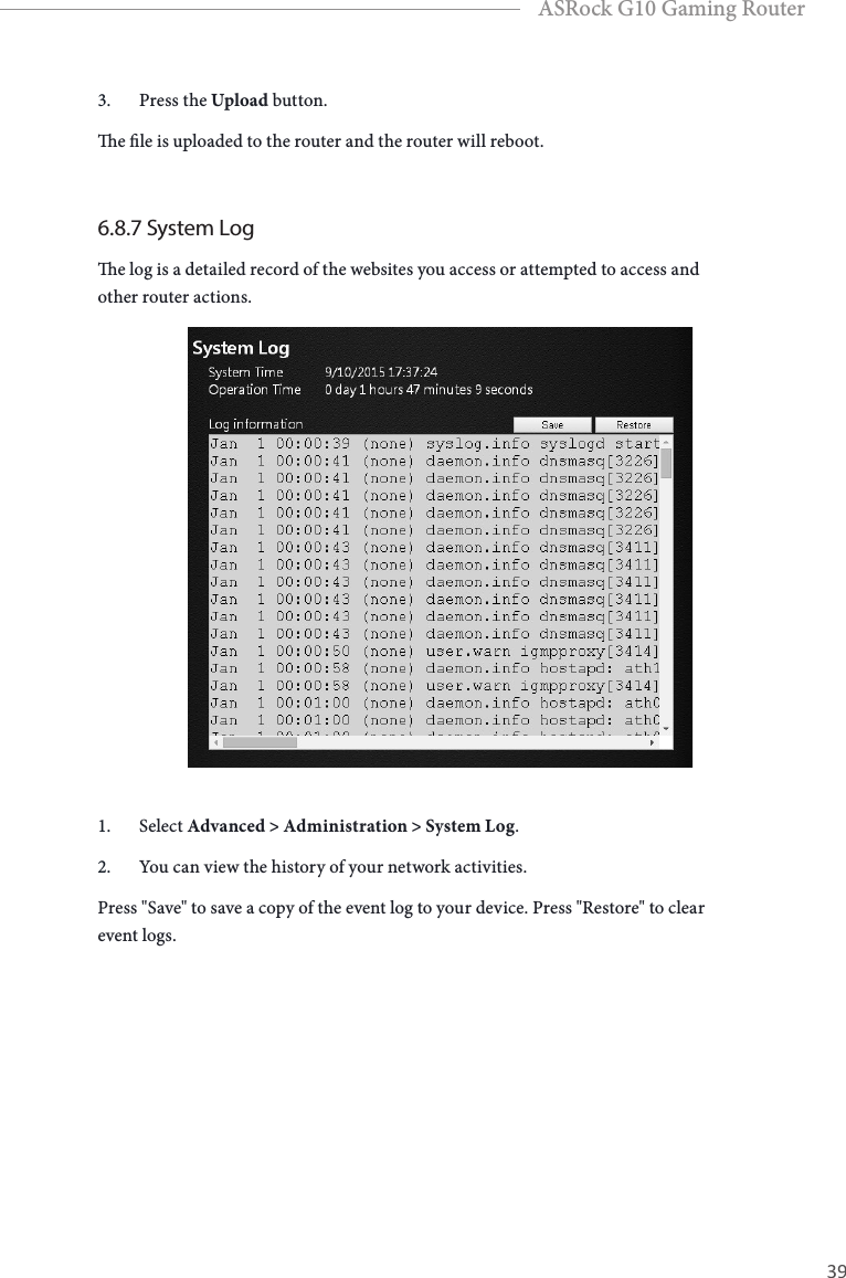 38 39EnglishASRock G10 Gaming Router3.  Press the Upload button.e le is uploaded to the router and the router will reboot.6.8.7 System Loge log is a detailed record of the websites you access or attempted to access and other router actions.1.  Select Advanced > Administration > System Log.2.  You can view the history of your network activities.Press "Save" to save a copy of the event log to your device. Press "Restore" to clear event logs.