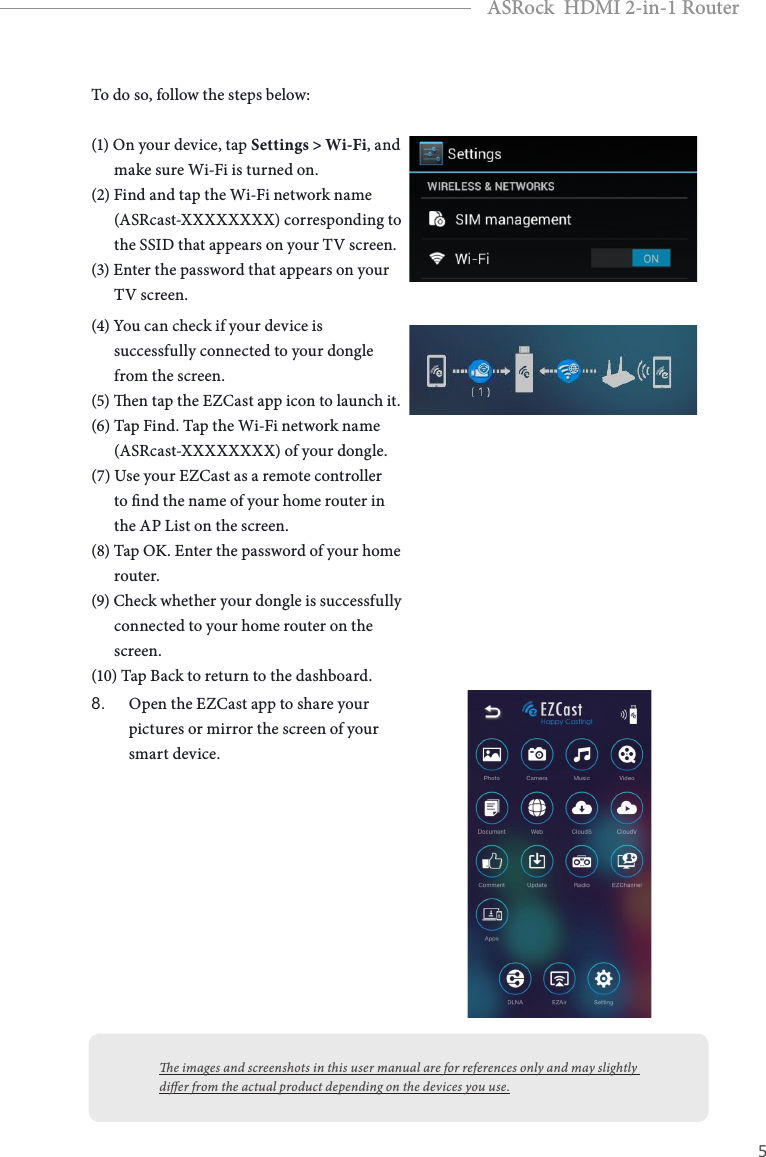 4 5EnglishASRock  HDMI 2-in-1 RouterTo do so, follow the steps below:(1) On your device, tap Settings &gt; Wi-Fi, and        make sure Wi-Fi is turned on.(2) Find and tap the Wi-Fi network name        (ASRcast-XXXXXXXX) corresponding to        the SSID that appears on your TV screen.(3) Enter the password that appears on your        TV screen.(4) You can check if your device is        successfully connected to your dongle        from the screen.(5) en tap the EZCast app icon to launch it.(6) Tap Find. Tap the Wi-Fi network name        (ASRcast-XXXXXXXX) of your dongle.(7) Use your EZCast as a remote controller        to nd the name of your home router in        the AP List on the screen.(8) Tap OK. Enter the password of your home        router.(9) Check whether your dongle is successfully        connected to your home router on the        screen.(10) Tap Back to return to the dashboard.8. Open the EZCast app to share your pictures or mirror the screen of your smart device.e images and screenshots in this user manual are for references only and may slightly dier from the actual product depending on the devices you use.