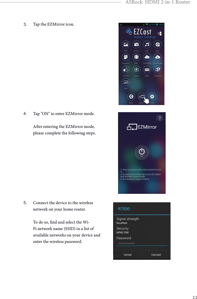 10 11EnglishASRock  HDMI 2-in-1 Router3. Tap the EZMirror icon.4. Tap &quot;ON&quot; to enter EZMirror mode.   Aer entering the EZMirror mode, please complete the following steps.5. Connect the device to the wireless network on your home router.   To do so, nd and select the Wi-Fi network name (SSID) in a list of available networks on your device and enter the wireless password.