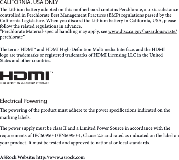 CALIFORNIA, USA ONLYe Lithium battery adopted on this motherboard contains Perchlorate, a toxic substance controlled in Perchlorate Best Management Practices (BMP) regulations passed by the California Legislature. When you discard the Lithium battery in California, USA, please follow the related regulations in advance.“Perchlorate Material-special handling may apply, see www.dtsc.ca.gov/hazardouswaste/perchlorate” e terms HDMI™ and HDMI High-Denition Multimedia Interface, and the HDMI logo are trademarks or registered trademarks of HDMI Licensing LLC in the United States and other countries.Electrical Poweringe powering of the product must adhere to the power specications indicated on the marking labels.e power supply must be class II and a Limited Power Source in accordance with the requirements of IEC60950-1/EN60950-1, Clause 2.5 and rated as indicated on the label on your product. It must be tested and approved to national or local standards.ASRock Website: http://www.asrock.com