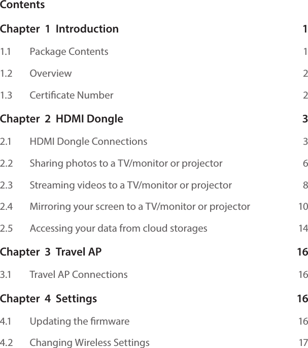 ContentsChapter  1  Introduction  11.1    Package Contents  11.2    Overview  21.3    Certicate Number  2Chapter  2  HDMI Dongle  32.1    HDMI Dongle Connections  32.2    Sharing photos to a TV/monitor or projector  62.3    Streaming videos to a TV/monitor or projector  82.4   Mirroring your screen to a TV/monitor or projector  102.5    Accessing your data from cloud storages  14Chapter  3  Travel AP  163.1    Travel AP Connections  16Chapter  4  Settings  164.1   Updating the rmware  164.2   Changing Wireless Settings  17