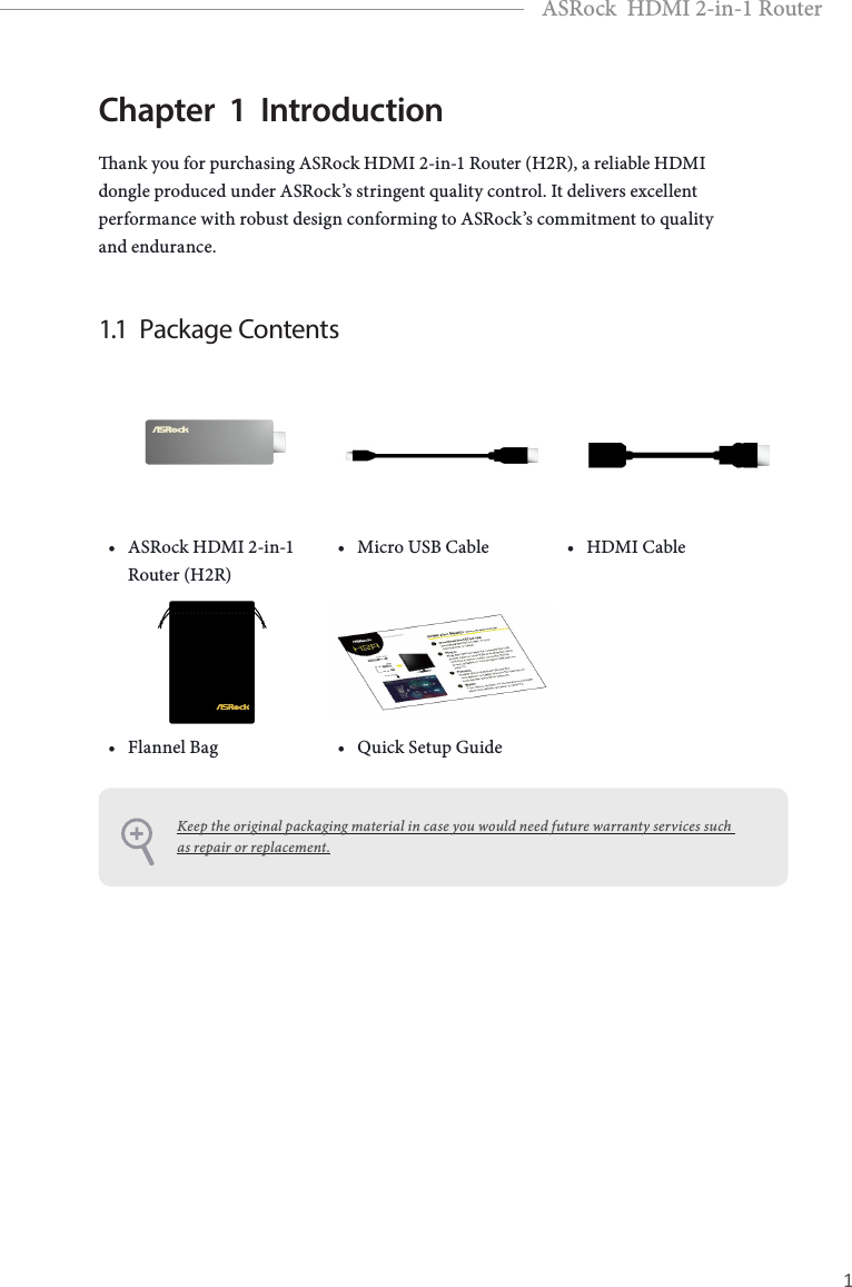 PB 1EnglishASRock  HDMI 2-in-1 RouterChapter  1  Introductionank you for purchasing ASRock HDMI 2-in-1 Router (H2R), a reliable HDMI dongle produced under ASRock’s stringent quality control. It delivers excellent performance with robust design conforming to ASRock’s commitment to quality and endurance.1.1  Package Contents• ASRock HDMI 2-in-1 Router (H2R)• Micro USB Cable • HDMI Cable• Flannel Bag • Quick Setup GuideKeep the original packaging material in case you would need future warranty services such as repair or replacement.