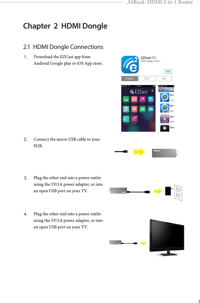 2 3EnglishASRock  HDMI 2-in-1 RouterChapter  2  HDMI Dongle2.1  HDMI Dongle Connections1. Download the EZCast app from Android Google play or iOS App store.2. Connect the micro USB cable to your H2R.3. Plug the other end into a power outlet using the 5V/1A power adapter, or into an open USB port on your TV.4. Plug the other end into a power outlet using the 5V/1A power adapter, or into an open USB port on your TV.