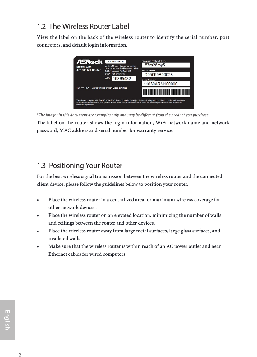 2 3EnglishASRock X10 AC1300 IoT Router1.2  The Wireless Router LabelView the label on the back of the wireless router to identify the serial number, port connectors, and default login information.*e images in this document are examples only and may be dierent from the product you purchase.The label on the router shows the login information, WiFi network name and network password, MAC address and serial number for warranty service.1.3  Positioning Your RouterFor the best wireless signal transmission between the wireless router and the connected client device, please follow the guidelines below to position your router.• Place the wireless router in a centralized area for maximum wireless coverage for other network devices.• Place the wireless router on an elevated location, minimizing the number of walls and ceilings between the router and other devices.• Place the wireless router away from large metal surfaces, large glass surfaces, and insulated walls.• Make sure that the wireless router is within reach of an AC power outlet and near Ethernet cables for wired computers.