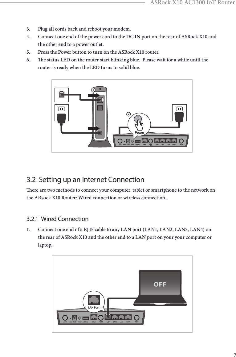 6 7EnglishASRock X10 AC1300 IoT Router3.  Plug all cords back and reboot your modem. 4.  Connect one end of the power cord to the DC IN port on the rear of ASRock X10 and the other end to a power outlet. 5.  Press the Power button to turn on the ASRock X10 router.6.  e status LED on the router start blinking blue.  Please wait for a while until the router is ready when the LED turns to solid blue.123.2  Setting up an Internet Connectionere are two methods to connect your computer, tablet or smartphone to the network on the ARsock X10 Router: Wired connection or wireless connection.3.2.1  Wired Connection1.  Connect one end of a RJ45 cable to any LAN port (LAN1, LAN2, LAN3, LAN4) on the rear of ASRock X10 and the other end to a LAN port on your your computer or laptop.LAN Port