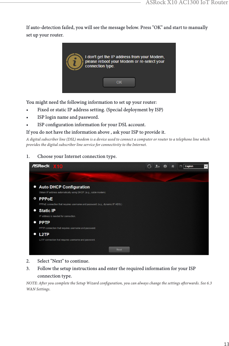 12 13EnglishASRock X10 AC1300 IoT RouterIf auto-detection failed, you will see the message below. Press &quot;OK&quot; and start to manually set up your router. You might need the following information to set up your router:• Fixed or static IP address setting. (Special deployment by ISP)• ISP login name and password.• ISP conguration information for your DSL account.If you do not have the information above , ask your ISP to provide it. A digital subscriber line (DSL) modem is a device used to connect a computer or router to a telephone line which provides the digital subscriber line service for connectivity to the Internet.1.  Choose your Internet connection type. 2.  Select &quot;Next&quot; to continue.3.  Follow the setup instructions and enter the required information for your ISP connection type.NOTE: Aer you complete the Setup Wizard conguration, you can always change the settings aerwards. See 6.3 WAN Settings.