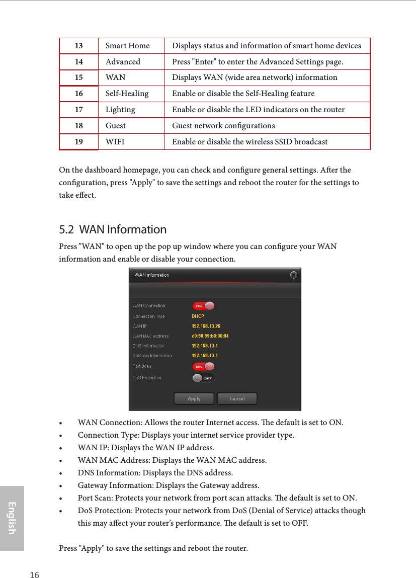 16 17EnglishASRock X10 AC1300 IoT Router13 Smart Home Displays status and information of smart home devices14 Advanced Press &quot;Enter&quot; to enter the Advanced Settings page. 15 WAN Displays WAN (wide area network) information16 Self-Healing Enable or disable the Self-Healing feature17 Lighting Enable or disable the LED indicators on the router18 Guest Guest network congurations19 WIFI Enable or disable the wireless SSID broadcastOn the dashboard homepage, you can check and congure general settings. Aer the conguration, press &quot;Apply&quot; to save the settings and reboot the router for the settings to take eect.5.2  WAN InformationPress &quot;WAN&quot; to open up the pop up window where you can congure your WAN information and enable or disable your connection.• WAN Connection: Allows the router Internet access. e default is set to ON.• Connection Type: Displays your internet service provider type.• WAN IP: Displays the WAN IP address.• WAN MAC Address: Displays the WAN MAC address.• DNS Information: Displays the DNS address.• Gateway Information: Displays the Gateway address.• Port Scan: Protects your network from port scan attacks. e default is set to ON.• DoS Protection: Protects your network from DoS (Denial of Service) attacks though this may aect your router’s performance. e default is set to OFF.Press &quot;Apply&quot; to save the settings and reboot the router.