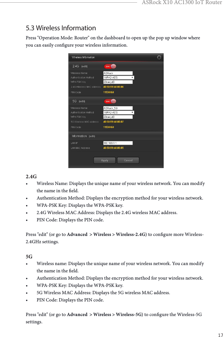 16 17ASRock X10 AC1300 IoT Router5.3 Wireless InformationPress &quot;Operation Mode: Router&quot; on the dashboard to open up the pop up window where you can easily congure your wireless information. 2.4G• Wireless Name: Displays the unique name of your wireless network. You can modify the name in the eld.• Authentication Method: Displays the encryption method for your wireless network.• WPA-PSK Key: Displays the WPA-PSK key.• 2.4G Wireless MAC Address: Displays the 2.4G wireless MAC address.• PIN Code: Displays the PIN code.Press &quot;edit&quot; (or go to Advanced  &gt; Wireless &gt; Wireless-2.4G) to congure more Wireless-2.4GHz settings. 5G• Wireless name: Displays the unique name of your wireless network. You can modify the name in the eld.• Authentication Method: Displays the encryption method for your wireless network.• WPA-PSK Key: Displays the WPA-PSK key.• 5G Wireless MAC Address: Displays the 5G wireless MAC address.• PIN Code: Displays the PIN code.Press &quot;edit&quot; (or go to Advanced  &gt; Wireless &gt; Wireless-5G) to congure the Wireless-5G settings. 