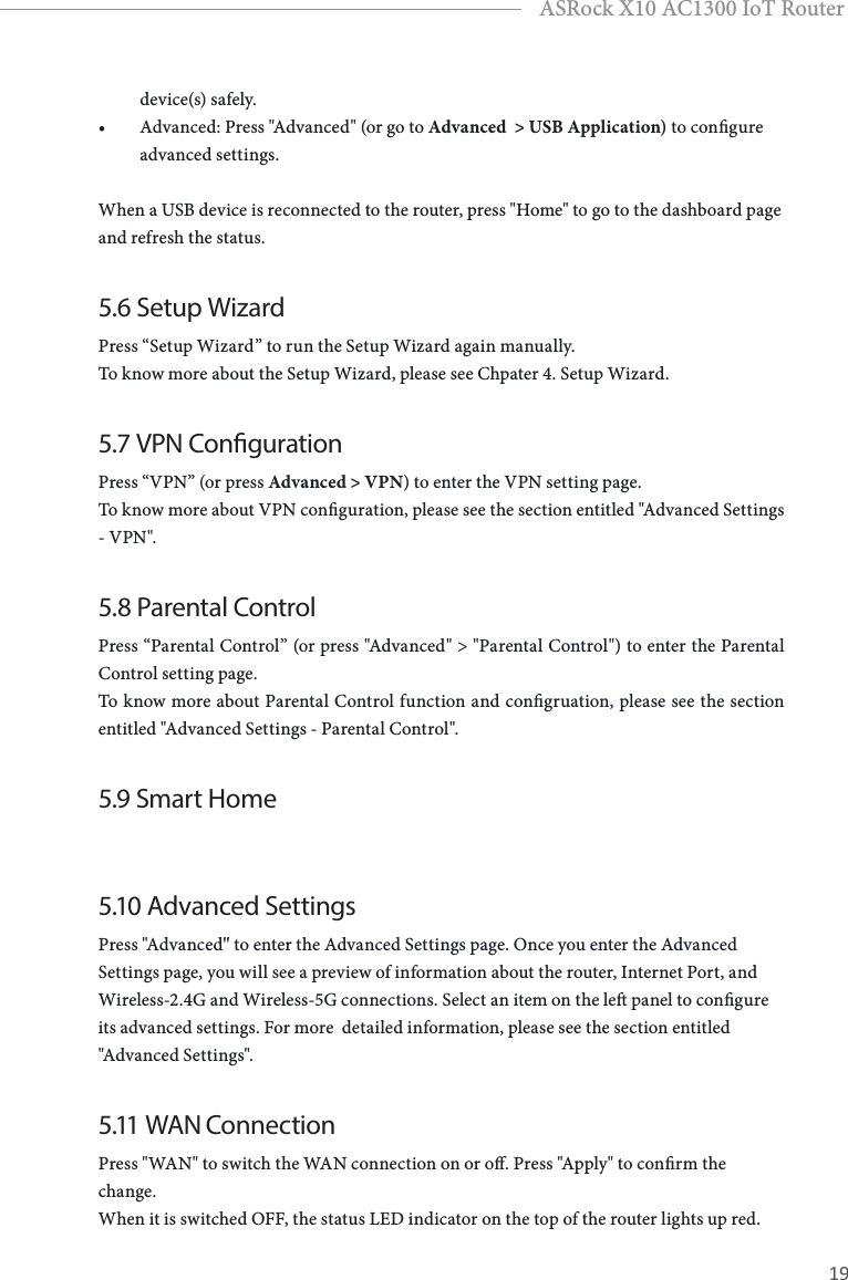 18 19EnglishASRock X10 AC1300 IoT Routerdevice(s) safely.• Advanced: Press &quot;Advanced&quot; (or go to Advanced  &gt; USB Application) to congure advanced settings. When a USB device is reconnected to the router, press &quot;Home&quot; to go to the dashboard page and refresh the status.5.6 Setup WizardPress “Setup Wizard” to run the Setup Wizard again manually. To know more about the Setup Wizard, please see Chpater 4. Setup Wizard.5.7 VPN CongurationPress “VPN” (or press Advanced &gt; VPN) to enter the VPN setting page. To know more about VPN conguration, please see the section entitled &quot;Advanced Settings - VPN&quot;.5.8 Parental ControlPress “Parental Control” (or press &quot;Advanced&quot; &gt; &quot;Parental Control&quot;) to enter the Parental Control setting page. To know more about Parental Control function and congruation, please see the section entitled &quot;Advanced Settings - Parental Control&quot;.5.9 Smart Home5.10 Advanced Settings Press &quot;Advanced&quot; to enter the Advanced Settings page. Once you enter the Advanced Settings page, you will see a preview of information about the router, Internet Port, and Wireless-2.4G and Wireless-5G connections. Select an item on the le panel to congure its advanced settings. For more  detailed information, please see the section entitled &quot;Advanced Settings&quot;.5.11  WAN  ConnectionPress &quot;WAN&quot; to switch the WAN connection on or o. Press &quot;Apply&quot; to conrm the change.When it is switched OFF, the status LED indicator on the top of the router lights up red.