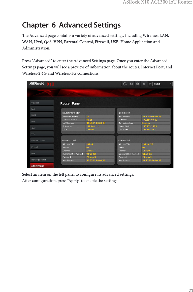 20 21EnglishASRock X10 AC1300 IoT RouterChapter  6  Advanced Settingse Advanced page contains a variety of advanced settings, including Wireless, LAN, WAN, IPv6, QoS, VPN, Parental Control, Firewall, USB, Home Application and Administration.Press &quot;Advanced&quot; to enter the Advanced Settings page. Once you enter the Advanced Settings page, you will see a preview of information about the router, Internet Port, and Wireless-2.4G and Wireless-5G connections. Select an item on the le panel to congure its advanced settings. Aer conguration, press &quot;Apply&quot; to enable the settings.