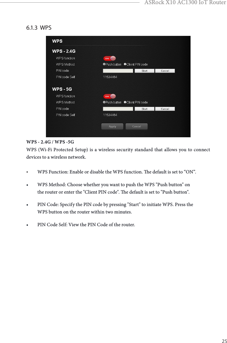 24 25EnglishASRock X10 AC1300 IoT Router6.1.3  WPS  WPS - 2.4G / WPS -5GWPS (Wi-Fi Protected Setup) is a wireless security standard that allows you to connect devices to a wireless network.• WPS Function: Enable or disable the WPS function. e default is set to “ON”.• WPS Method: Choose whether you want to push the WPS &quot;Push button&quot; on the router or enter the &quot;Client PIN code&quot;. e default is set to &quot;Push button&quot;.• PIN Code: Specify the PIN code by pressing &quot;Start&quot; to initiate WPS. Press the WPS button on the router within two minutes.• PIN Code Self: View the PIN Code of the router.