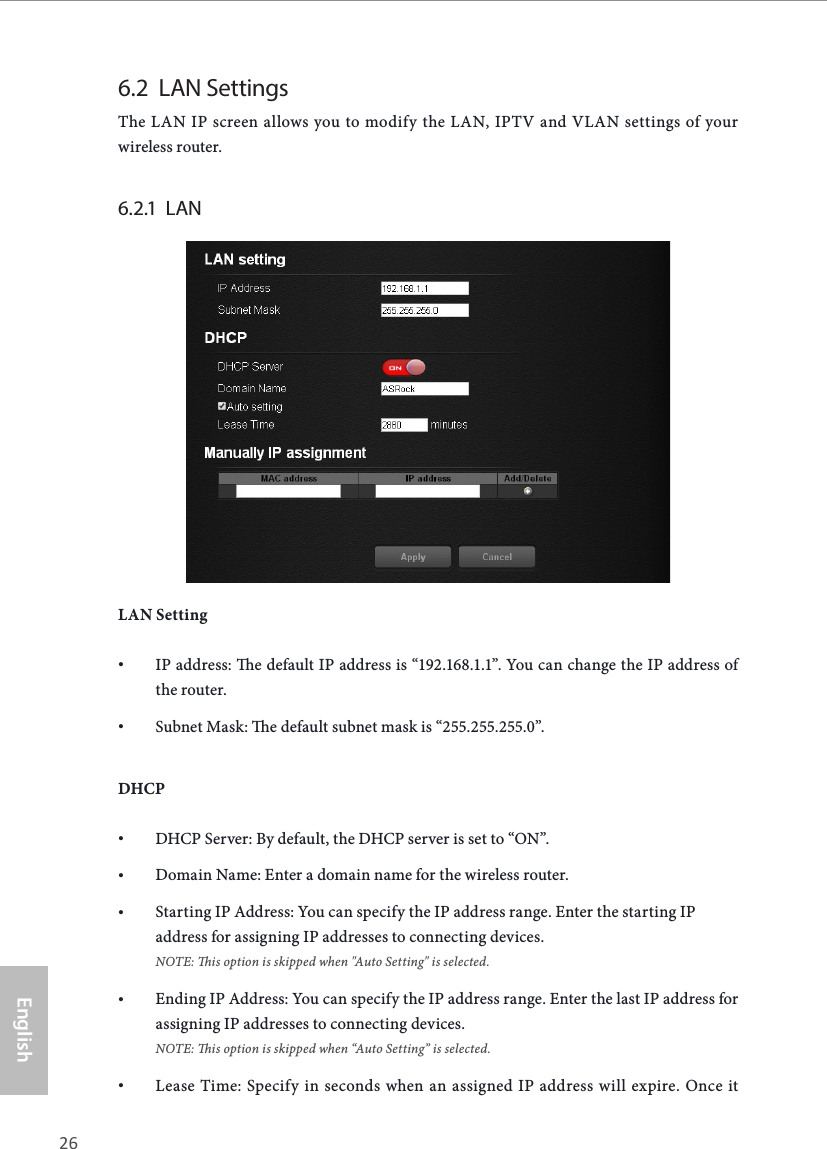 26 27EnglishASRock X10 AC1300 IoT Router6.2  LAN SettingsThe LAN IP screen allows you to modify the LAN, IPTV and VLAN settings of your wireless router. 6.2.1  LAN LAN Setting• IP address: e default IP address is “192.168.1.1”. You can change the IP address of the router.• Subnet Mask: e default subnet mask is “255.255.255.0”.DHCP• DHCP Server: By default, the DHCP server is set to “ON”.• Domain Name: Enter a domain name for the wireless router.• Starting IP Address: You can specify the IP address range. Enter the starting IP address for assigning IP addresses to connecting devices.  NOTE: is option is skipped when &quot;Auto Setting&quot; is selected.• Ending IP Address: You can specify the IP address range. Enter the last IP address for assigning IP addresses to connecting devices. NOTE: is option is skipped when “Auto Setting” is selected.• Lease Time: Specify in seconds when an assigned IP address will expire. Once it 