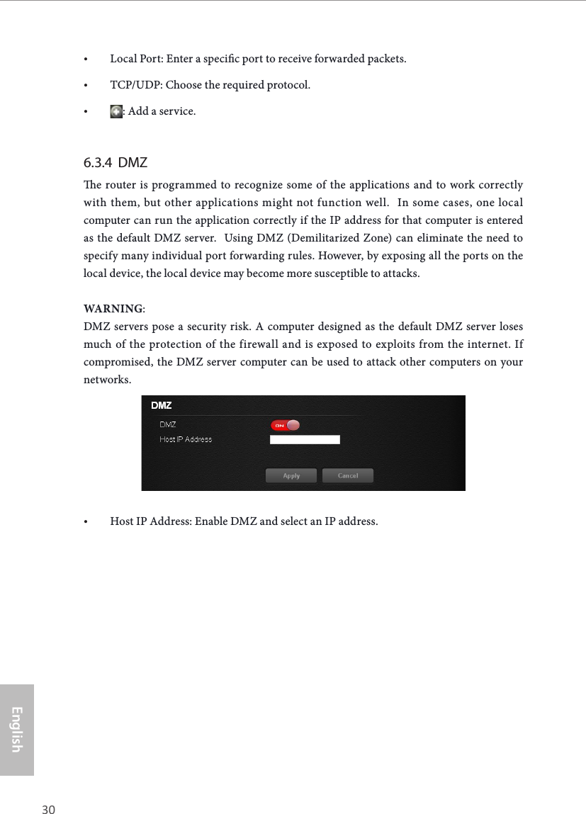 30 31EnglishASRock X10 AC1300 IoT Router• Local Port: Enter a specic port to receive forwarded packets.• TCP/UDP: Choose the required protocol.• : Add a service.6.3.4  DMZe router is programmed to recognize some of the applications and to work correctly with them, but other applications might not function well.  In some cases, one local computer can run the application correctly if the IP address for that computer is entered as the default DMZ server.  Using DMZ (Demilitarized Zone) can eliminate the need to specify many individual port forwarding rules. However, by exposing all the ports on the local device, the local device may become more susceptible to attacks.WARNING:DMZ servers pose a security risk. A computer designed as the default DMZ server loses much of the protection of the firewall and is exposed to exploits from the internet. If compromised, the DMZ server computer can be used to attack other computers on your networks.• Host IP Address: Enable DMZ and select an IP address.
