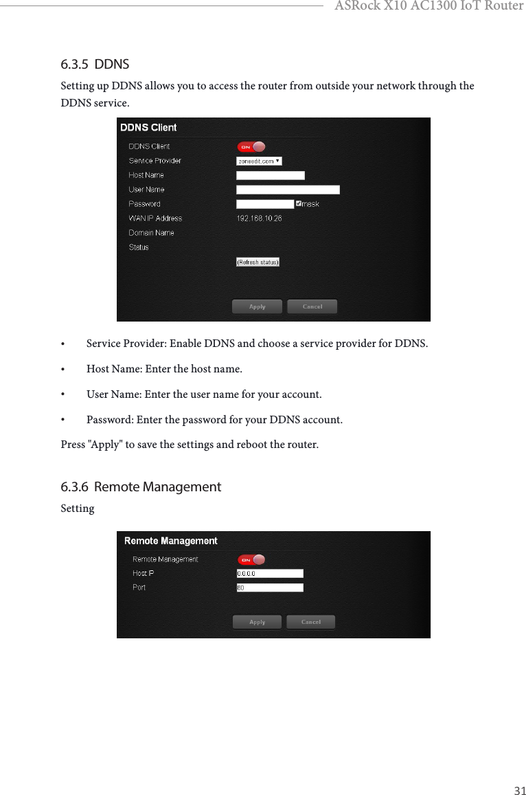 30 31EnglishASRock X10 AC1300 IoT Router6.3.5  DDNSSetting up DDNS allows you to access the router from outside your network through the DDNS service.• Service Provider: Enable DDNS and choose a service provider for DDNS.• Host Name: Enter the host name.• User Name: Enter the user name for your account.• Password: Enter the password for your DDNS account.Press &quot;Apply&quot; to save the settings and reboot the router.6.3.6  Remote ManagementSetting