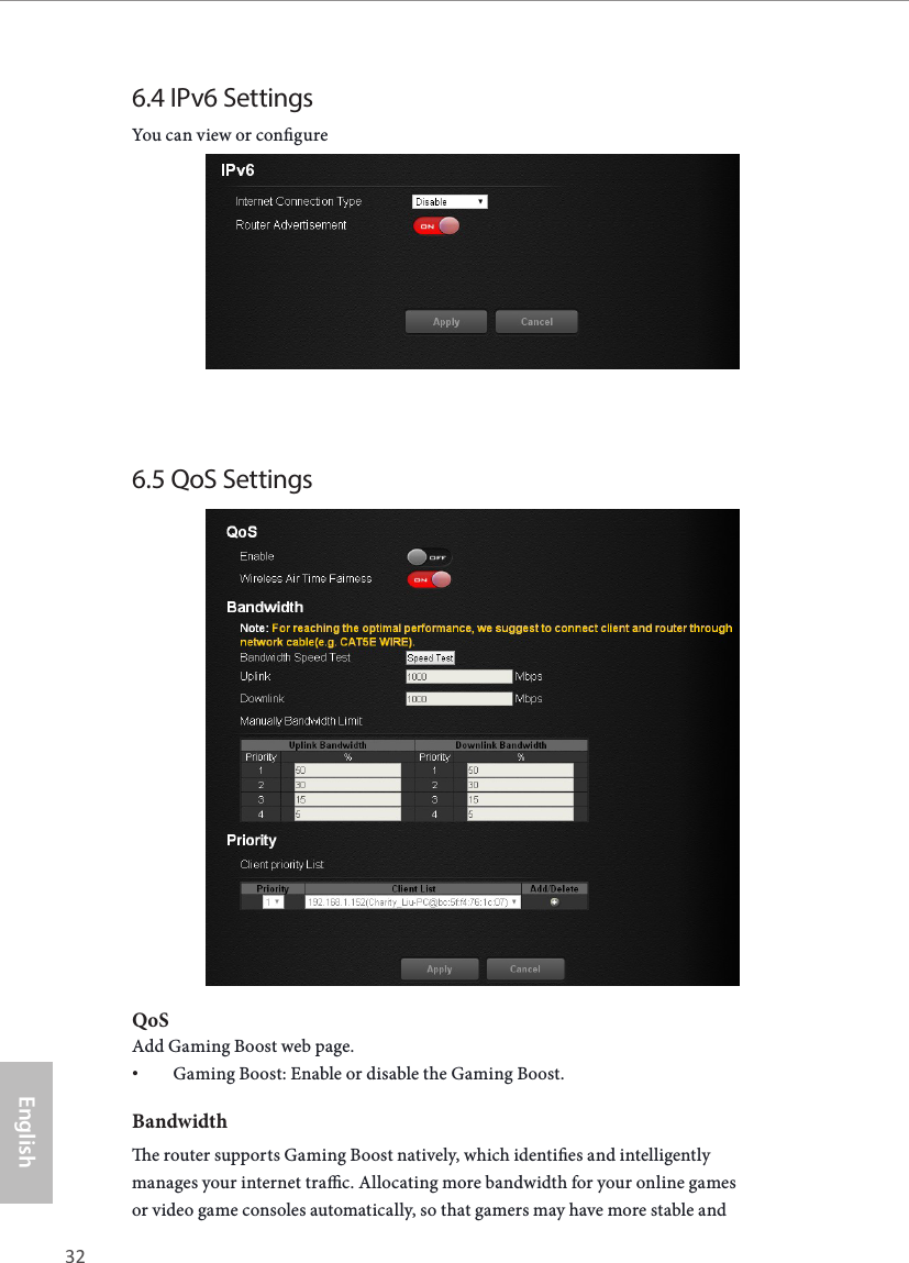 32 33EnglishASRock X10 AC1300 IoT Router6.4 IPv6 SettingsYou can view or congure  6.5 QoS SettingsQoSAdd Gaming Boost web page.• Gaming Boost: Enable or disable the Gaming Boost. Bandwidthe router supports Gaming Boost natively, which identies and intelligently manages your internet trac. Allocating more bandwidth for your online games or video game consoles automatically, so that gamers may have more stable and 