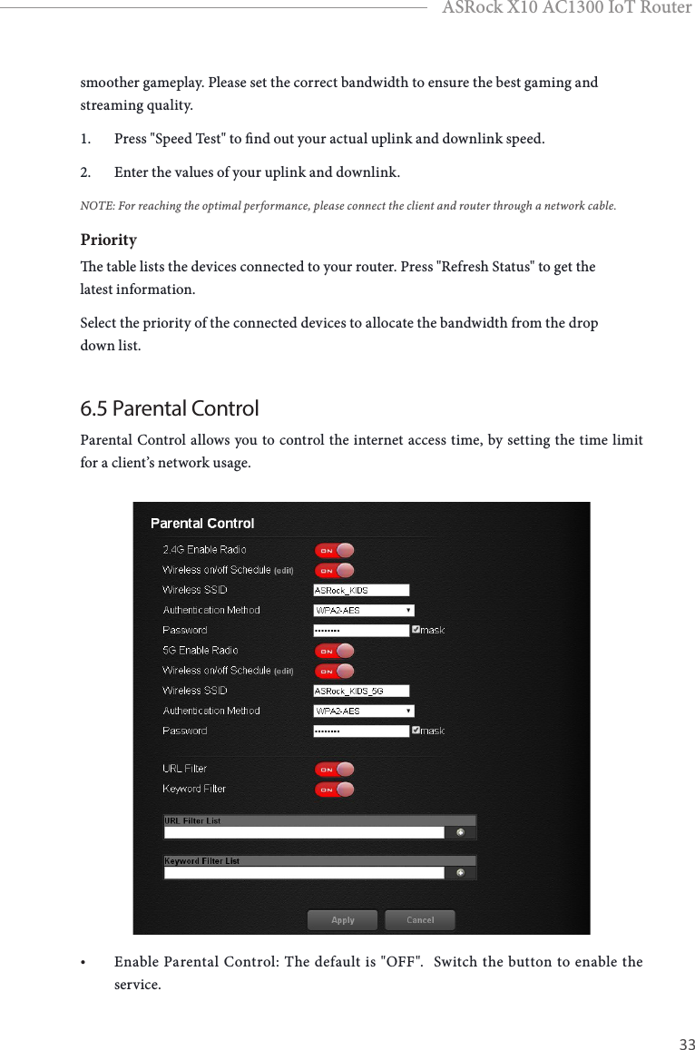 32 33EnglishASRock X10 AC1300 IoT Routersmoother gameplay. Please set the correct bandwidth to ensure the best gaming and streaming quality.1.  Press &quot;Speed Test&quot; to nd out your actual uplink and downlink speed. 2.  Enter the values of your uplink and downlink. NOTE: For reaching the optimal performance, please connect the client and router through a network cable.Prioritye table lists the devices connected to your router. Press &quot;Refresh Status&quot; to get the latest information.Select the priority of the connected devices to allocate the bandwidth from the drop down list.6.5 Parental Control Parental Control allows you to control the internet access time, by setting the time limit for a client’s network usage.• Enable Parental Control: The default is &quot;OFF&quot;.  Switch the button to enable the service.