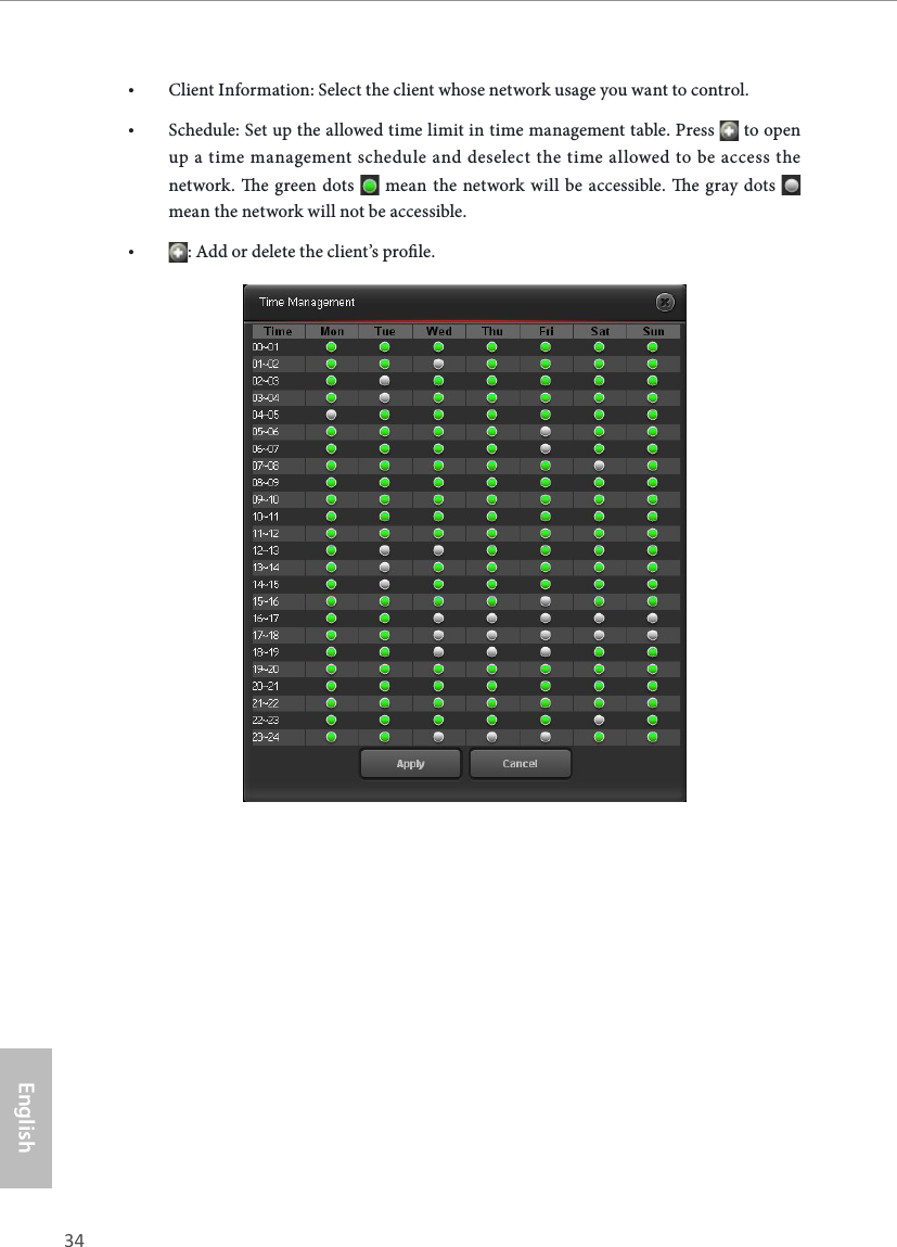 34 35EnglishASRock X10 AC1300 IoT Router• Client Information: Select the client whose network usage you want to control.• Schedule: Set up the allowed time limit in time management table. Press   to open up a time management schedule and deselect the time allowed to be access the network. e green dots   mean the network will be accessible. e gray dots   mean the network will not be accessible.• : Add or delete the client’s prole.