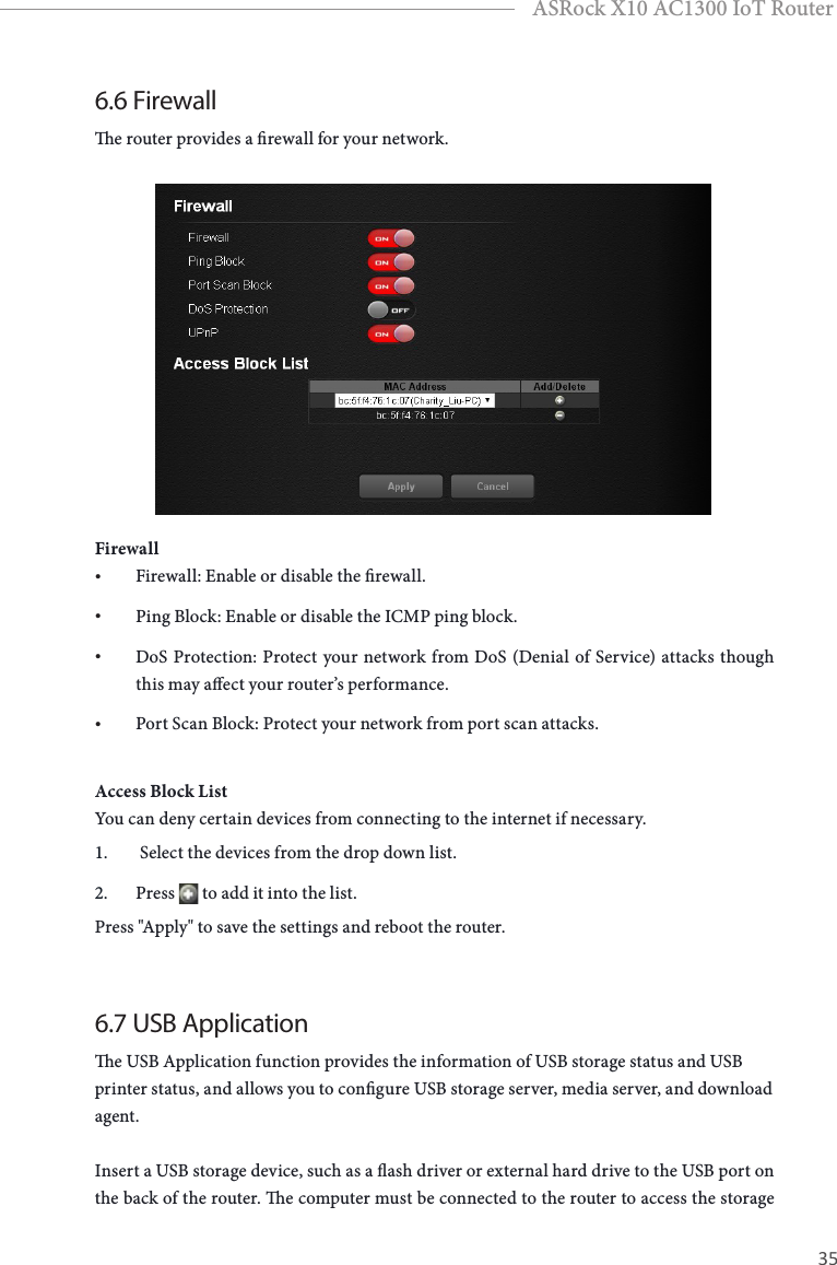 34 35EnglishASRock X10 AC1300 IoT Router6.6 Firewalle router provides a rewall for your network.Firewall• Firewall: Enable or disable the rewall.• Ping Block: Enable or disable the ICMP ping block.• DoS Protection: Protect your network from DoS (Denial of Service) attacks though this may aect your router’s performance.• Port Scan Block: Protect your network from port scan attacks.Access Block ListYou can deny certain devices from connecting to the internet if necessary. 1.   Select the devices from the drop down list.2.  Press   to add it into the list. Press &quot;Apply&quot; to save the settings and reboot the router.6.7 USB Applicatione USB Application function provides the information of USB storage status and USB printer status, and allows you to congure USB storage server, media server, and download agent.Insert a USB storage device, such as a ash driver or external hard drive to the USB port on the back of the router. e computer must be connected to the router to access the storage 