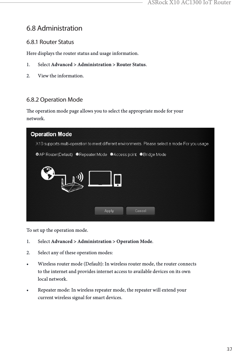 36 37EnglishASRock X10 AC1300 IoT Router6.8 Administration6.8.1 Router StatusHere displays the router status and usage information.1.  Select Advanced &gt; Administration &gt; Router Status.2.  View the information.6.8.2 Operation Modee operation mode page allows you to select the appropriate mode for your network.To set up the operation mode.1.  Select Advanced &gt; Administration &gt; Operation Mode.2.  Select any of these operation modes: • Wireless router mode (Default): In wireless router mode, the router connects to the internet and provides internet access to available devices on its own local network.• Repeater mode: In wireless repeater mode, the repeater will extend your current wireless signal for smart devices.