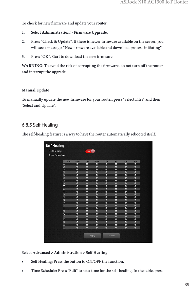 38 39EnglishASRock X10 AC1300 IoT RouterTo check for new rmware and update your router:1.  Select Administration &gt; Firmware Upgrade.2.  Press “Check &amp; Update”. If there is newer rmware available on the server, you will see a message: “New rmware available and download process initiating”.3.  Press “OK”. Start to download the new rmware.WARNING: To avoid the risk of corrupting the rmware, do not turn o the router and interrupt the upgrade.Manual UpdateTo manually update the new rmware for your router, press &quot;Select Files&quot; and then &quot;Select and Update&quot;. 6.8.5 Self Healinge self-healing feature is a way to have the router automatically rebooted itself.Select Advanced &gt; Administration &gt; Self Healing.• Self Healing: Press the button to ON/OFF the function.• Time Schedule: Press &quot;Edit&quot; to set a time for the self-healing. In the table, press 