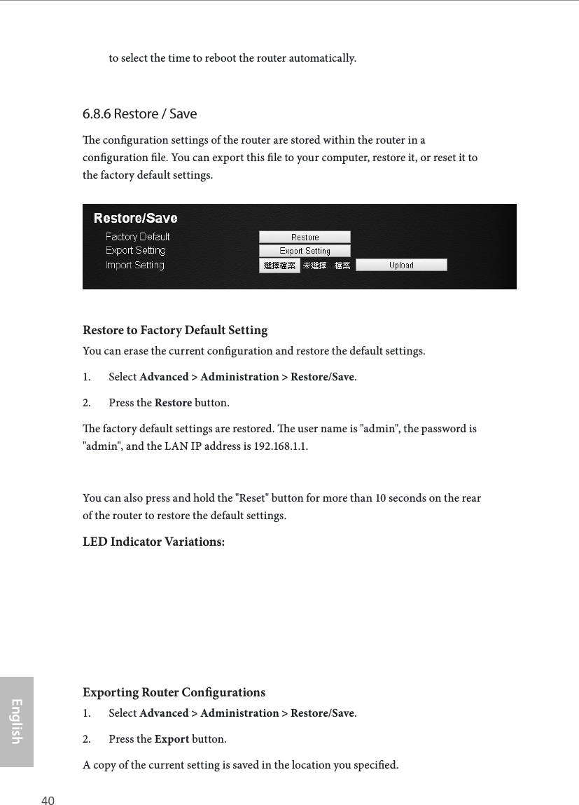40 41EnglishASRock X10 AC1300 IoT Routerto select the time to reboot the router automatically.6.8.6 Restore / Savee conguration settings of the router are stored within the router in a conguration le. You can export this le to your computer, restore it, or reset it to the factory default settings.Restore to Factory Default SettingYou can erase the current conguration and restore the default settings.1.  Select Advanced &gt; Administration &gt; Restore/Save.2.  Press the Restore button.e factory default settings are restored. e user name is &quot;admin&quot;, the password is &quot;admin&quot;, and the LAN IP address is 192.168.1.1.You can also press and hold the &quot;Reset&quot; button for more than 10 seconds on the rear of the router to restore the default settings.LED Indicator Variations:Exporting Router Congurations1.  Select Advanced &gt; Administration &gt; Restore/Save.2.  Press the Export button.A copy of the current setting is saved in the location you specied.