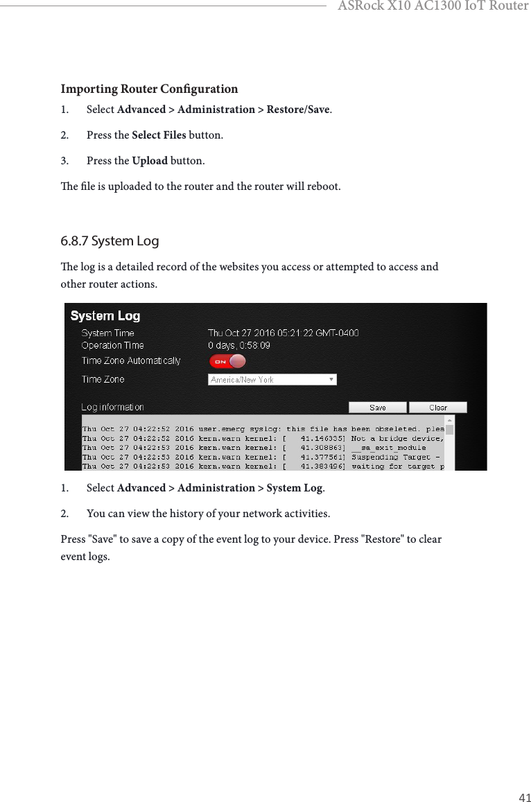 40 41EnglishASRock X10 AC1300 IoT RouterImporting Router Conguration1.  Select Advanced &gt; Administration &gt; Restore/Save.2.  Press the Select Files button.3.  Press the Upload button.e le is uploaded to the router and the router will reboot.6.8.7 System Loge log is a detailed record of the websites you access or attempted to access and other router actions.1.  Select Advanced &gt; Administration &gt; System Log.2.  You can view the history of your network activities.Press &quot;Save&quot; to save a copy of the event log to your device. Press &quot;Restore&quot; to clear event logs.