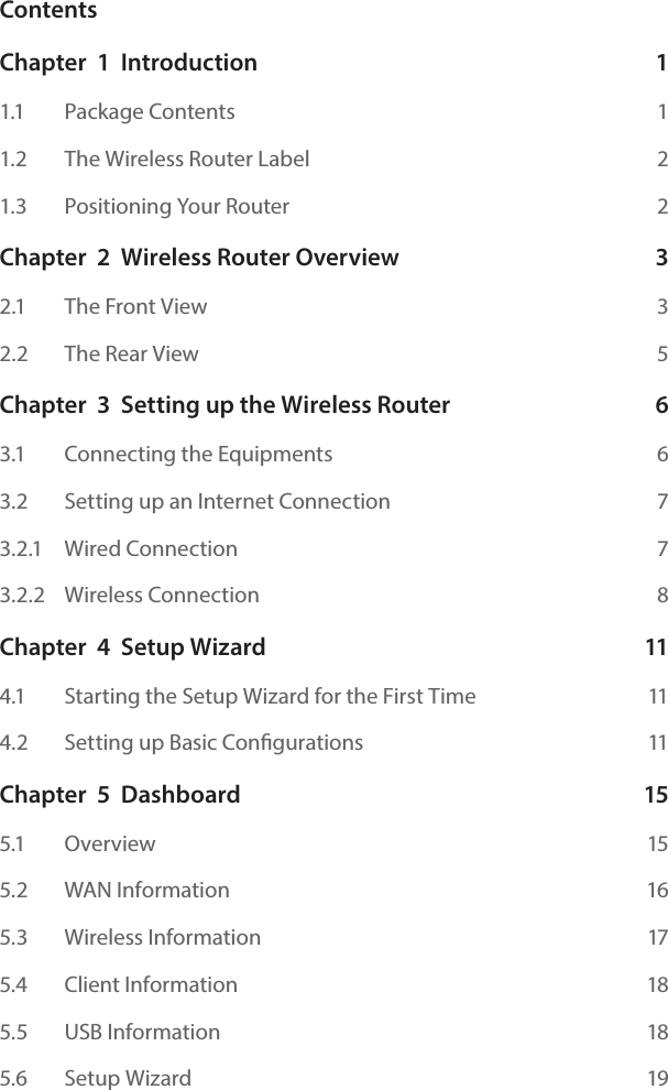 ContentsChapter  1  Introduction  11.1    Package Contents  11.2    The Wireless Router Label  21.3    Positioning Your Router  2Chapter  2  Wireless Router Overview  32.1    The Front View  32.2    The Rear View  5Chapter  3  Setting up the Wireless Router  63.1    Connecting the Equipments  63.2    Setting up an Internet Connection  73.2.1    Wired Connection  73.2.2    Wireless Connection  8Chapter  4  Setup Wizard  114.1    Starting the Setup Wizard for the First Time  114.2    Setting up Basic Congurations  11Chapter  5  Dashboard  155.1    Overview  155.2    WAN Information  165.3   Wireless Information  175.4   Client Information  185.5   USB Information  185.6   Setup Wizard  19