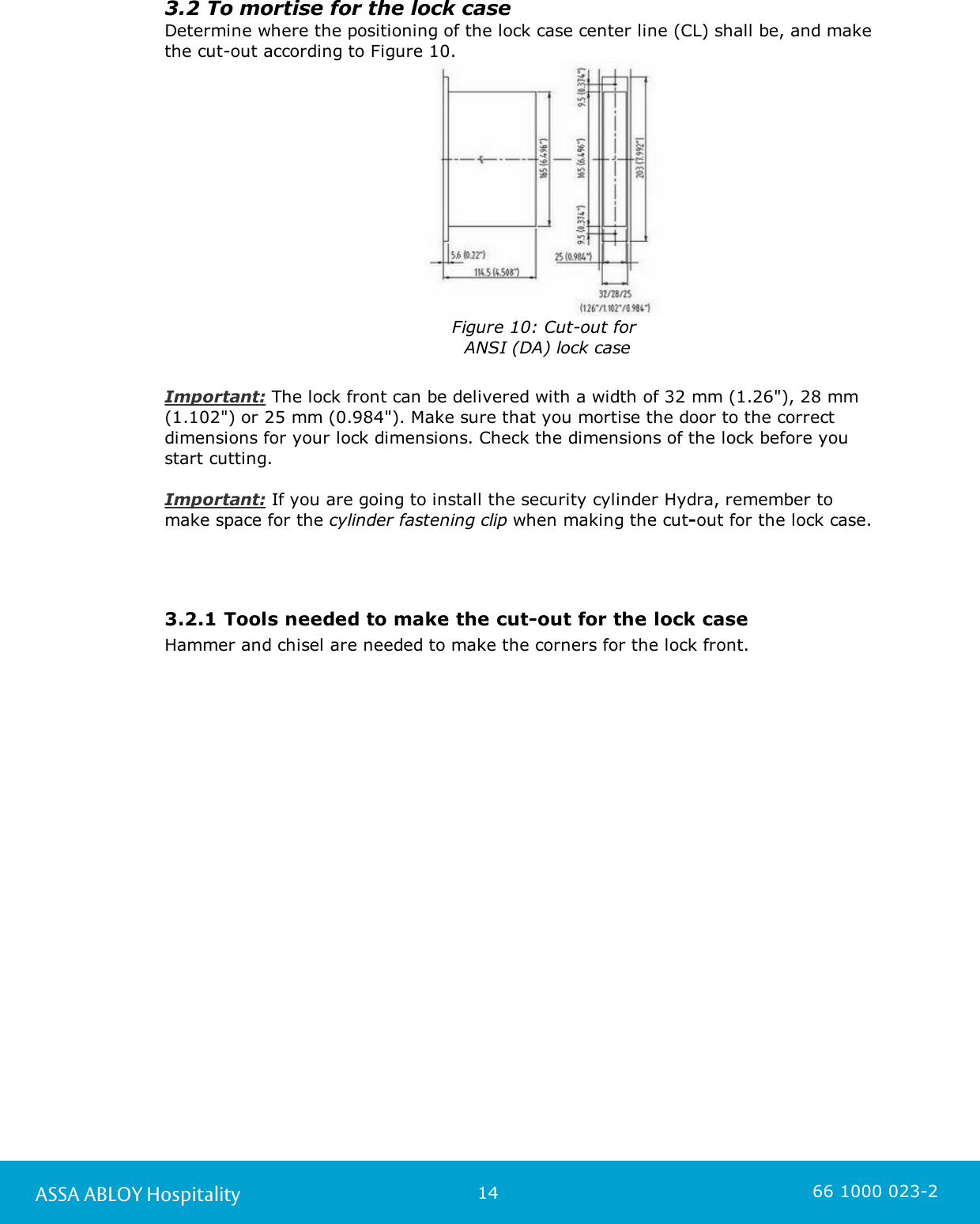 14ASSA ABLOY Hospitality 66 1000 023-23.2 To mortise for the lock caseDetermine where the positioning of the lock case center line (CL) shall be, and makethe cut-out according to Figure 10.                    Figure 10: Cut-out for ANSI (DA) lock caseImportant: The lock front can be delivered with a width of 32 mm (1.26&quot;), 28 mm (1.102&quot;) or 25 mm (0.984&quot;). Make sure that you mortise the door to the correctdimensions for your lock dimensions. Check the dimensions of the lock before you start cutting.Important: If you are going to install the security cylinder Hydra, remember to make space for the cylinder fastening clip when making the cut-out for the lock case.  3.2.1 Tools needed to make the cut-out for the lock caseHammer and chisel are needed to make the corners for the lock front.