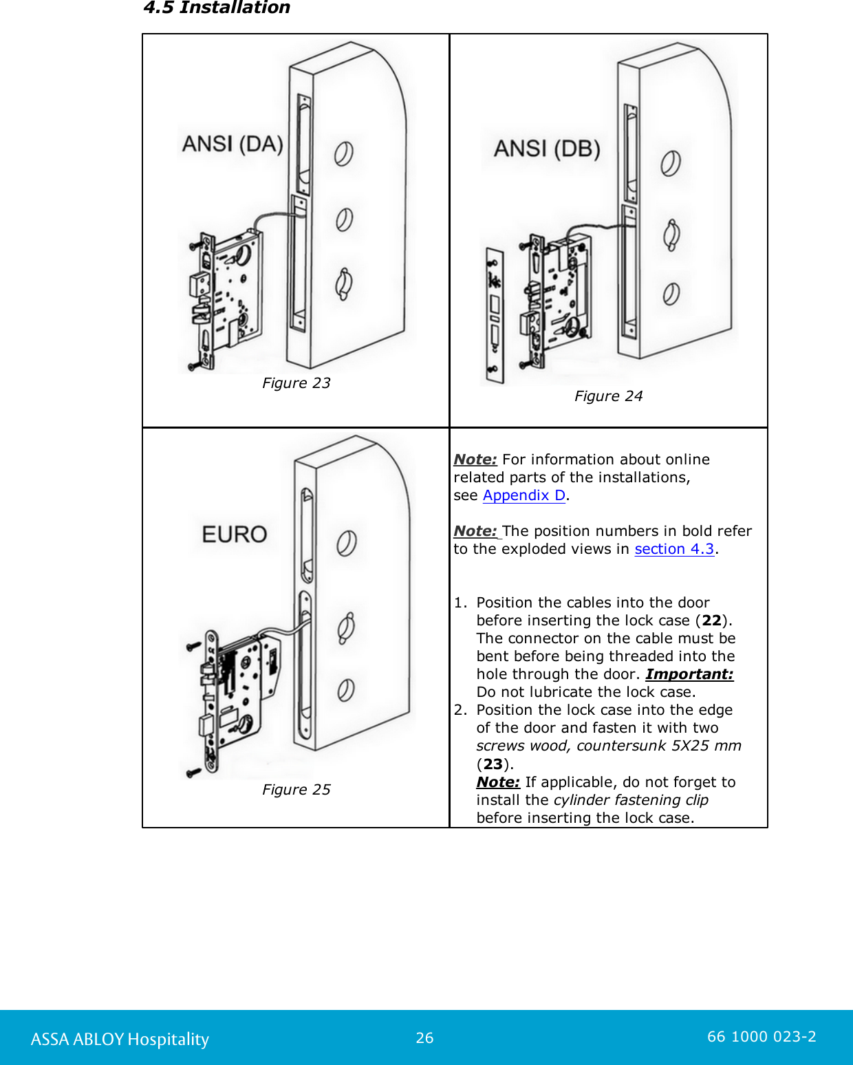 26ASSA ABLOY Hospitality 66 1000 023-24.5 InstallationFigure 23Figure 24Figure 25Note: For information about onlinerelated parts of the installations, see Appendix D.Note: The position numbers in bold referto the exploded views in section 4.3. 1. Position the cables into the door before inserting the lock case (22). The connector on the cable must bebent before being threaded into thehole through the door. Important: Do not lubricate the lock case. 2. Position the lock case into the edge of the door and fasten it with two screws wood, countersunk 5X25 mm(23). Note: If applicable, do not forget toinstall the cylinder fastening clip before inserting the lock case. 