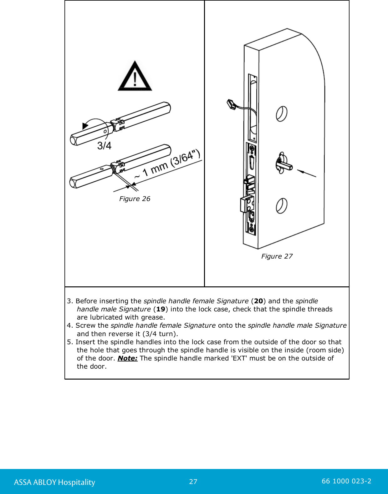 27ASSA ABLOY Hospitality 66 1000 023-2Figure 26Figure 273. Before inserting the spindle handle female Signature (20) and the spindle handle male Signature (19) into the lock case, check that the spindle threads are lubricated with grease.4. Screw the spindle handle female Signature onto the spindle handle male Signatureand then reverse it (3/4 turn). 5. Insert the spindle handles into the lock case from the outside of the door so thatthe hole that goes through the spindle handle is visible on the inside (room side)of the door. Note: The spindle handle marked &apos;EXT&apos; must be on the outside of the door. 