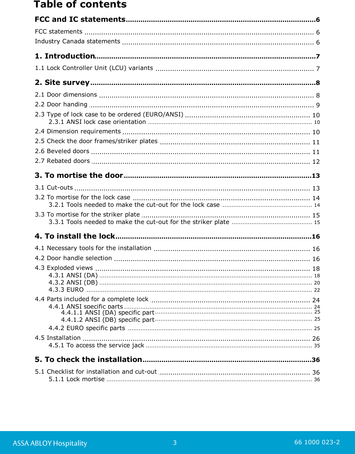 3ASSA ABLOY Hospitality 66 1000 023-2Table of contents.............................................................................................................................6 FCC and IC statements.............................................................................................................................. 6FCC statements .............................................................................................................................. 6Industry Canada statements .............................................................................................................................7 1. Introduction.............................................................................................................................. 71.1 Lock Controller Unit (LCU) variants .............................................................................................................................8 2. Site survey.............................................................................................................................. 82.1 Door dimensions .............................................................................................................................. 92.2 Door handing .............................................................................................................................. 102.3 Type of lock case to be ordered (EURO/ANSI) ................................................................................................................................................ 102.3.1 ANSI lock case orientation .............................................................................................................................. 102.4 Dimension requirements .............................................................................................................................. 112.5 Check the door frames/striker plates .............................................................................................................................. 112.6 Beveled doors .............................................................................................................................. 122.7 Rebated doors .............................................................................................................................13 3. To mortise the door.............................................................................................................................. 133.1 Cut-outs .............................................................................................................................. 143.2 To mortise for the lock case ................................................................................................................................................ 143.2.1 Tools needed to make the cut-out for the lock case .............................................................................................................................. 153.3 To mortise for the striker plate ................................................................................................................................................ 153.3.1 Tools needed to make the cut-out for the striker plate .............................................................................................................................16 4. To install the lock.............................................................................................................................. 164.1 Necessary tools for the installation .............................................................................................................................. 164.2 Door handle selection .............................................................................................................................. 184.3 Exploded views ................................................................................................................................................ 184.3.1 ANSI (DA) ................................................................................................................................................ 204.3.2 ANSI (DB) ................................................................................................................................................ 224.3.3 EURO .............................................................................................................................. 244.4 Parts included for a complete lock ................................................................................................................................................ 244.4.1 ANSI specific parts ....................................................................................................................................... 254.4.1.1 ANSI (DA) specific part....................................................................................................................................... 254.4.1.2 ANSI (DB) specific part................................................................................................................................................ 254.4.2 EURO specific parts .............................................................................................................................. 264.5 Installation ................................................................................................................................................ 354.5.1 To access the service jack .............................................................................................................................36 5. To check the installation.............................................................................................................................. 365.1 Checklist for installation and cut-out ................................................................................................................................................ 365.1.1 Lock mortise 