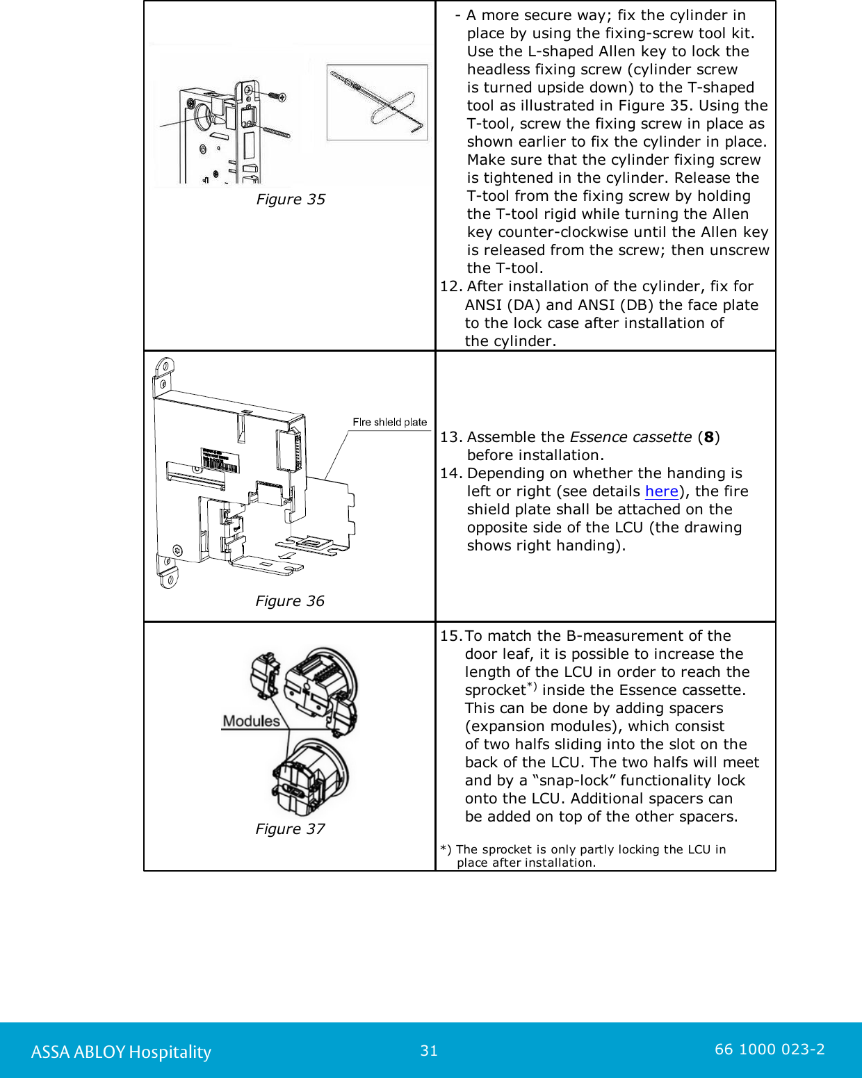 31ASSA ABLOY Hospitality 66 1000 023-2Figure 35                    - A more secure way; fix the cylinder in place by using the fixing-screw tool kit. Use the L-shaped Allen key to lock theheadless fixing screw (cylinder screw is turned upside down) to the T-shapedtool as illustrated in Figure 35. Using theT-tool, screw the fixing screw in place asshown earlier to fix the cylinder in place.Make sure that the cylinder fixing screwis tightened in the cylinder. Release theT-tool from the fixing screw by holdingthe T-tool rigid while turning the Allenkey counter-clockwise until the Allen keyis released from the screw; then unscrewthe T-tool. 12. After installation of the cylinder, fix for      ANSI (DA) and ANSI (DB) the face plate     to the lock case after installation of      the cylinder. Figure 3613. Assemble the Essence cassette (8) before installation.14. Depending on whether the handing is left or right (see details here), the fireshield plate shall be attached on theopposite side of the LCU (the drawingshows right handing).Figure 3715.To match the B-measurement of the door leaf, it is possible to increase thelength of the LCU in order to reach thesprocket*) inside the Essence cassette.This can be done by adding spacers(expansion modules), which consist of two halfs sliding into the slot on theback of the LCU. The two halfs will meetand by a “snap-lock” functionality lockonto the LCU. Additional spacers canbe added on top of the other spacers. *) The sprocket is only partly locking the LCU in     place after installation.
