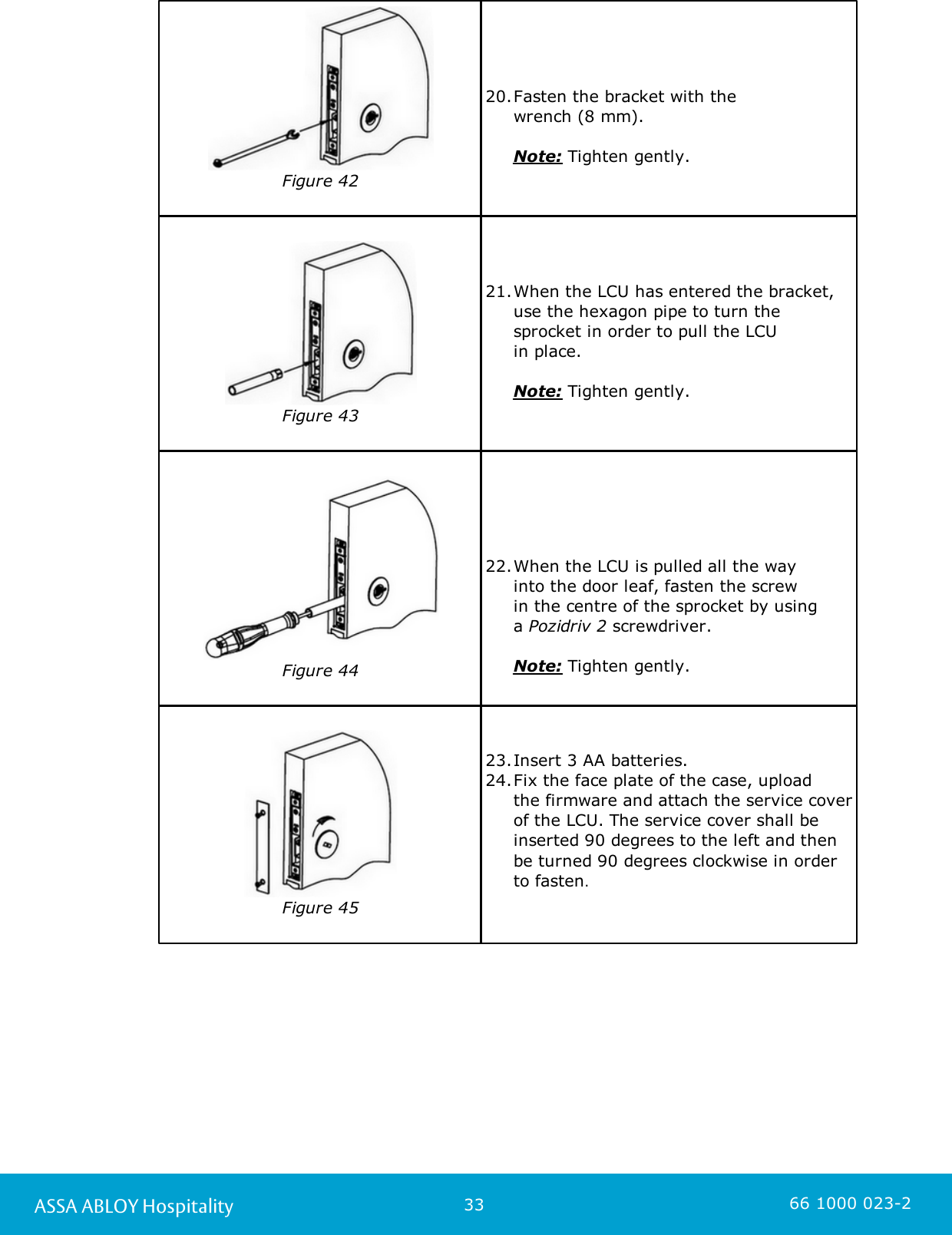 33ASSA ABLOY Hospitality 66 1000 023-2Figure 4220.Fasten the bracket with the      wrench (8 mm).      Note: Tighten gently.Figure 4321.When the LCU has entered the bracket,use the hexagon pipe to turn thesprocket in order to pull the LCU in place.      Note: Tighten gently.Figure 4422.When the LCU is pulled all the way into the door leaf, fasten the screw in the centre of the sprocket by using a Pozidriv 2 screwdriver.      Note: Tighten gently.Figure 4523.Insert 3 AA batteries. 24.Fix the face plate of the case, upload the firmware and attach the service coverof the LCU. The service cover shall beinserted 90 degrees to the left and thenbe turned 90 degrees clockwise in orderto fasten. 