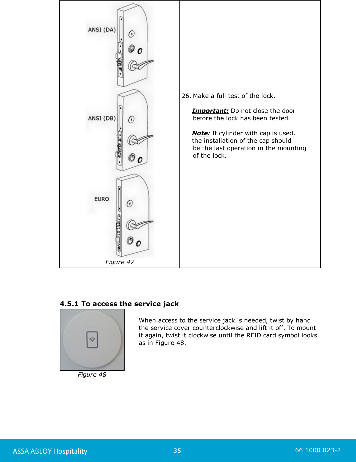 35ASSA ABLOY Hospitality 66 1000 023-2Figure 4726. Make a full test of the lock.      Important: Do not close the door before the lock has been tested.      Note: If cylinder with cap is used,      the installation of the cap should be the last operation in the mounting of the lock.  4.5.1 To access the service jackFigure 48When access to the service jack is needed, twist by handthe service cover counterclockwise and lift it off. To mountit again, twist it clockwise until the RFID card symbol looksas in Figure 48. 