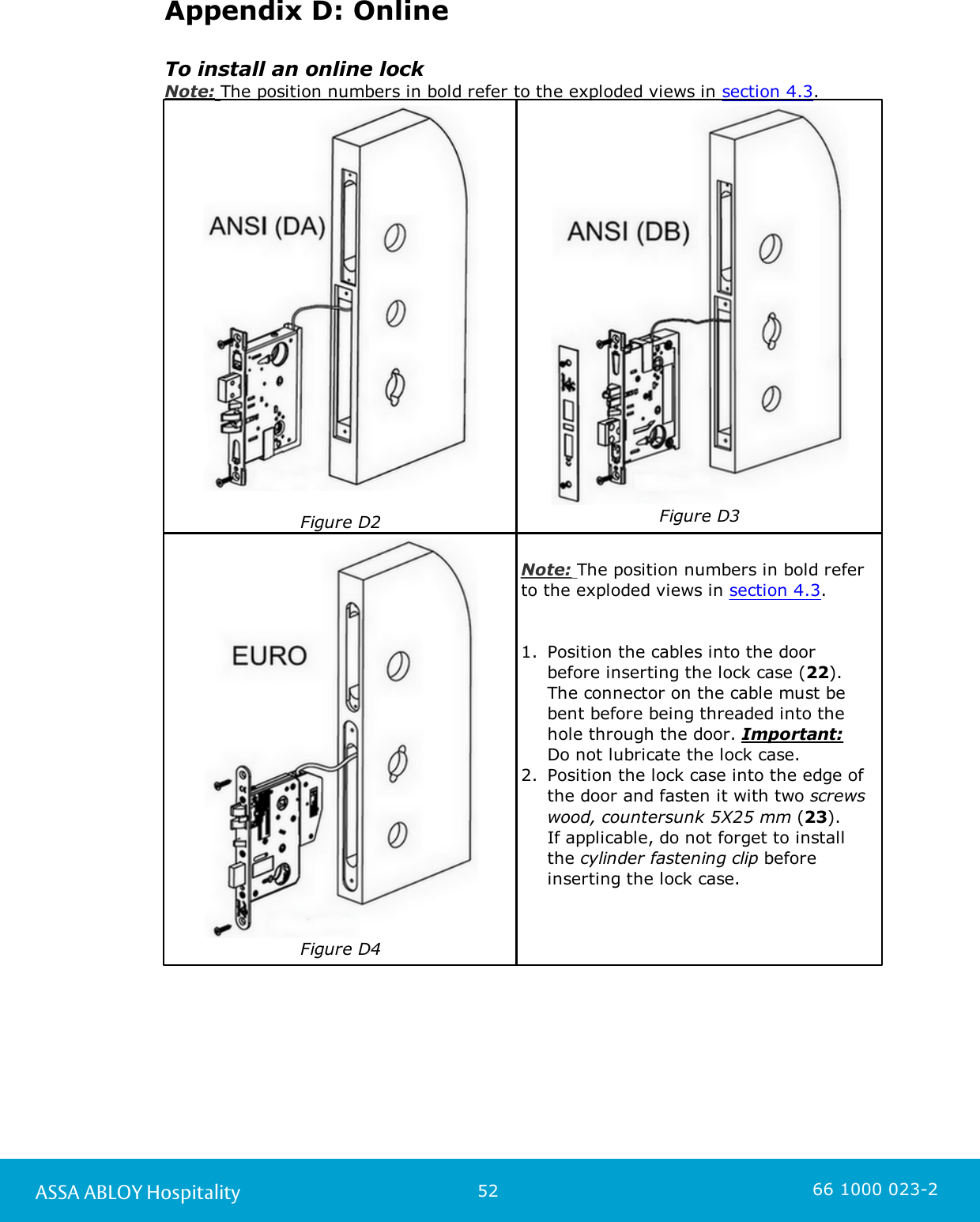 52ASSA ABLOY Hospitality 66 1000 023-2Appendix D: OnlineTo install an online lockNote: The position numbers in bold refer to the exploded views in section 4.3. Figure D2Figure D3Figure D4Note: The position numbers in bold referto the exploded views in section 4.3. 1. Position the cables into the door before inserting the lock case (22). The connector on the cable must bebent before being threaded into thehole through the door. Important: Do not lubricate the lock case. 2. Position the lock case into the edge ofthe door and fasten it with two screwswood, countersunk 5X25 mm (23). If applicable, do not forget to installthe cylinder fastening clip beforeinserting the lock case. 