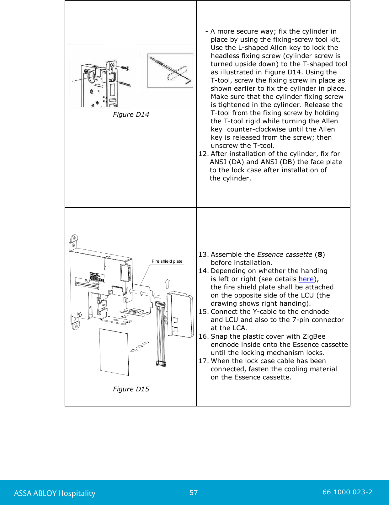 57ASSA ABLOY Hospitality 66 1000 023-2Figure D14                      - A more secure way; fix the cylinder in place by using the fixing-screw tool kit. Use the L-shaped Allen key to lock theheadless fixing screw (cylinder screw isturned upside down) to the T-shaped toolas illustrated in Figure D14. Using the T-tool, screw the fixing screw in place asshown earlier to fix the cylinder in place.Make sure that the cylinder fixing screwis tightened in the cylinder. Release theT-tool from the fixing screw by holdingthe T-tool rigid while turning the Allenkey  counter-clockwise until the Allenkey is released from the screw; thenunscrew the T-tool. 12. After installation of the cylinder, fix for      ANSI (DA) and ANSI (DB) the face plate     to the lock case after installation of      the cylinder. Figure D1513. Assemble the Essence cassette (8) before installation.14. Depending on whether the handing is left or right (see details here), the fire shield plate shall be attached on the opposite side of the LCU (the drawing shows right handing).15. Connect the Y-cable to the endnode and LCU and also to the 7-pin connector at the LCA. 16. Snap the plastic cover with ZigBeeendnode inside onto the Essence cassetteuntil the locking mechanism locks.17. When the lock case cable has beenconnected, fasten the cooling material on the Essence cassette. 